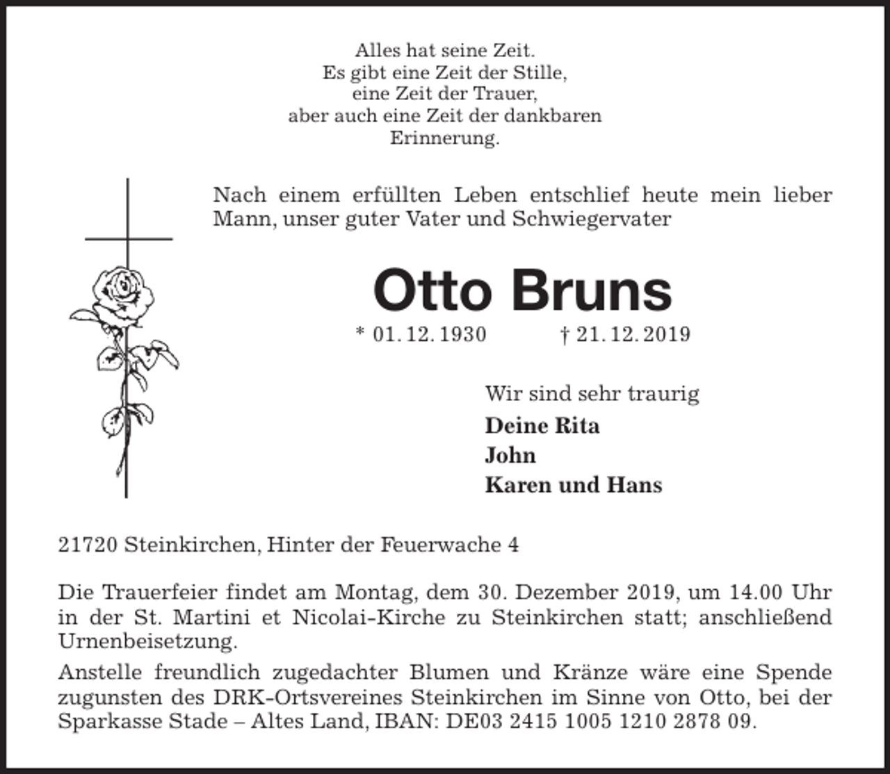 <p>Alles hat seine Zeit.<br />Es gibt eine Zeit der Stille,<br />eine Zeit der Trauer,<br />aber auch eine Zeit der dankbaren<br />Erinnerung.<br />Nach einem erfüllten Leben entschlief heute mein lieber Mann, unser guter Vater und Schwiegervater<br />Otto Bruns<br />* 01. 12. 1930 † 21. 12. 2019<br />Wir sind sehr traurig<br />Deine Rita<br />John<br />Karen und Hans<br />21720 Steinkirchen, Hinter der Feuerwache 4</p>
<p>Die Trauerfeier findet am Montag, dem 30. Dezember 2019, um 14.00 Uhr in der St. Martini et Nicolai-Kirche zu Steinkirchen statt; anschließend<br />Urnenbeisetzung.<br />Anstelle freundlich zugedachter Blumen und Kränze wäre eine Spende<br />zugunsten des DRK-Ortsvereines Steinkirchen im Sinne von Otto, bei der Sparkasse Stade – Altes Land, IBAN: DE03 2415 1005 1210 2878 09.</p>