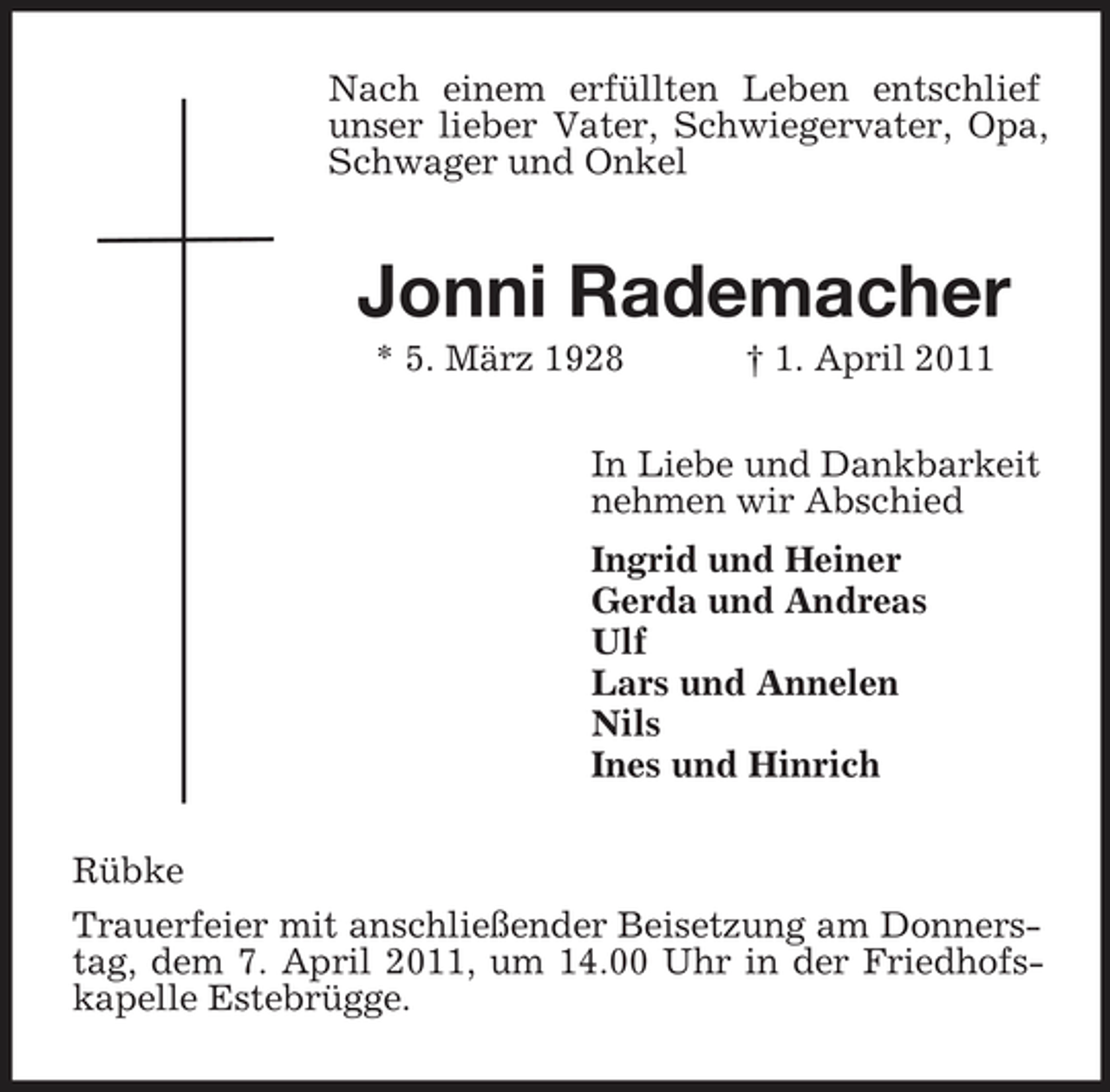 <p>Nach einem erfüllten Leben entschlief unser lieber Vater, Schwiegervater, Opa, Schwager und Onkel</p><p>Jonni Rademacher<br />* 5. März 1928 † 1. April 2011 In Liebe und Dankbarkeit nehmen wir Abschied Ingrid und Heiner Gerda und Andreas Ulf Lars und Annelen Nils Ines und Hinrich Rübke Trauerfeier mit anschließender Beisetzung am Donnerstag, dem 7. April 2011, um 14.00 Uhr in der Friedhofskapelle Estebrügge.</p>