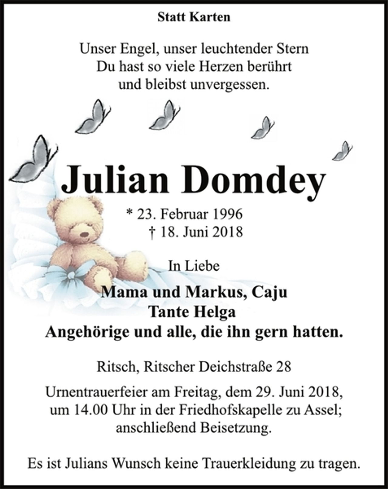 <p>Statt Karten<br />Unser Engel, unser leuchtender Stern<br />Du hast so viele Herzen berührt<br />und bleibst unvergessen.<br />Julian Domdey<br />* 23. Februar 1996<br />† 18. Juni 2018<br />In Liebe<br />Mama und Markus, Caju<br />Tante Helga<br />Angehörige und alle, die ihn gern hatten.<br />Ritsch, Ritscher Deichstraße 28<br />Urnentrauerfeier am Freitag, dem 29. Juni 2018,<br />um 14.00 Uhr in der Friedhofskapelle zu Assel;<br />anschließend Beisetzung.<br />Es ist Julians Wunsch keine Trauerkleidung zu tragen.</p>