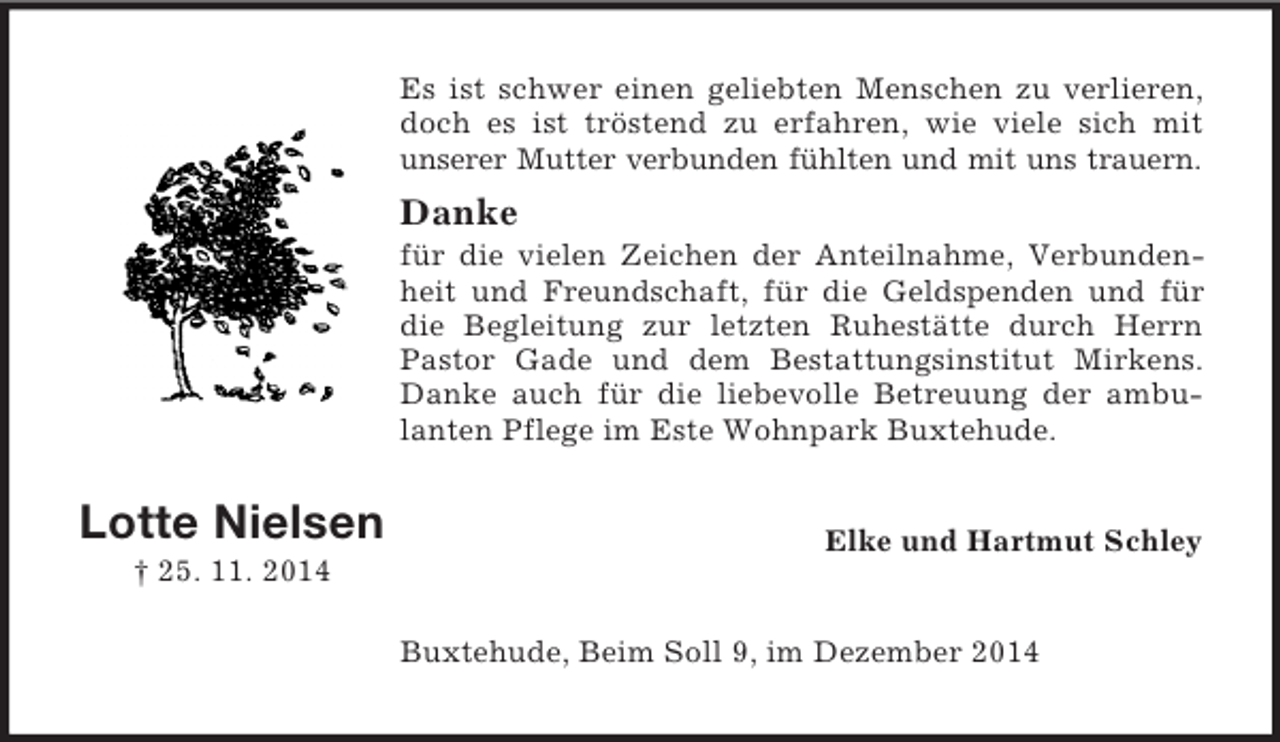 <p>Lotte Nielsen<br />† 25. 11. 2014<br />Es ist schwer einen geliebten Menschen zu verlieren, doch es ist tröstend zu erfahren, wie viele sich mit<br />unserer Mutter verbunden fühlten und mit uns trauern.<br />Danke<br />für die vielen Zeichen der Anteilnahme, Verbundenheit und Freundschaft, für die Geldspenden und für die Begleitung zur letzten Ruhestätte durch Herrn Pastor Gade und dem Bestattungsinstitut Mirkens. Danke auch für die liebevolle Betreuung der ambulanten Pflege im Este Wohnpark Buxtehude.<br />Elke und Hartmut Schley<br />Buxtehude, Beim Soll 9, im Dezember 2014</p>