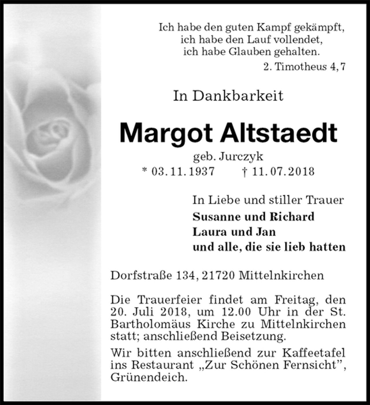 <p>Ich habe den guten Kampf gekämpft,<br />ich habe den Lauf vollendet,<br />ich habe Glauben gehalten.<br />2. Timotheus 4, 7<br />In Dankbarkeit<br />Margot Altstaedt<br />geb. Jurczyk<br />* 03. 11. 1937 † 11. 07. 2018<br />In Liebe und stiller Trauer<br />Susanne und Richard<br />Laura und Jan<br />und alle, die sie lieb hatten<br />Dorfstraße 134, 21720 Mittelnkirchen</p>
<p>Die Trauerfeier findet am Freitag, den 20. Juli 2018, um 12.00 Uhr in der St. Bartholomäus Kirche zu Mittelnkirchen statt; anschließend Beisetzung.<br />Wir bitten anschließend zur Kaffeetafel ins Restaurant „Zur Schönen Fernsicht”, Grünendeich.</p>