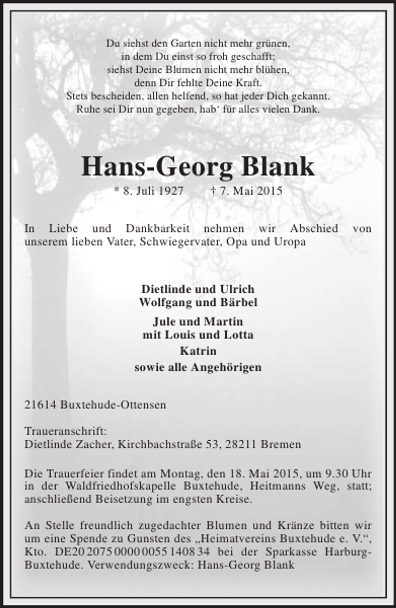 <p>Du siehst den Garten nicht mehr grünen,<br />in dem Du einst so froh geschafft;<br />siehst Deine Blumen nicht mehr blühen,<br />denn Dir fehlte Deine Kraft.<br />Stets bescheiden, allen helfend, so hat jeder Dich gekannt.<br />Ruhe sei Dir nun gegeben, hab‘ für alles vielen Dank.<br />Hans-Georg Blank<br />* 8. Juli 1927 † 7. Mai 2015<br />In Liebe und Dankbarkeit nehmen wir Abschied von<br />unserem lieben Vater, Schwiegervater, Opa und Uropa<br />Dietlinde und Ulrich<br />Wolfgang und Bärbel<br />Jule und Martin<br />mit Louis und Lotta<br />Katrin<br />sowie alle Angehörigen<br />21614 Buxtehude-Ottensen<br />Traueranschrift:<br />Dietlinde Zacher, Kirchbachstraße 53, 28211 Bremen<br />Die Trauerfeier findet am Montag, den 18. Mai 2015, um 9.30 Uhr in der Waldfriedhofskapelle Buxtehude, Heitmanns Weg, statt;<br />anschließend Beisetzung im engsten Kreise.<br />An Stelle freundlich zugedachter Blumen und Kränze bitten wir um eine Spende zu Gunsten des „Heimatvereins Buxtehude e. V.“, Kto. DE20 2075 0000 0055 1408 34 bei der Sparkasse Harburg-Buxtehude. Verwendungszweck: Hans-Georg Blank</p>
