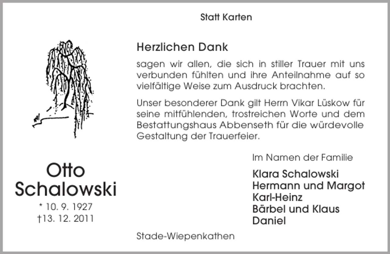 <p>Otto<br />Schalowski<br />* 10. 9. 1927<br />†13. 12. 2011<br />Statt Karten<br />Herzlichen Dank<br />sagen wir allen, die sich in stiller Trauer mit uns<br />verbunden fühlten und ihre Anteilnahme auf so<br />vielfältige Weise zum Ausdruck brachten.<br />Unser besonderer Dank gilt Herrn Vikar Lüskow für<br />seine mitfühlenden, trostreichen Worte und dem<br />Bestattungshaus Abbenseth für die würdevolle Gestaltung der Trauerfeier.<br />Im Namen der Familie<br />Klara Schalowski<br />Hermann und Margot<br />Karl-Heinz<br />Bärbel und Klaus<br />Daniel<br />Stade-Wiepenkathen</p>