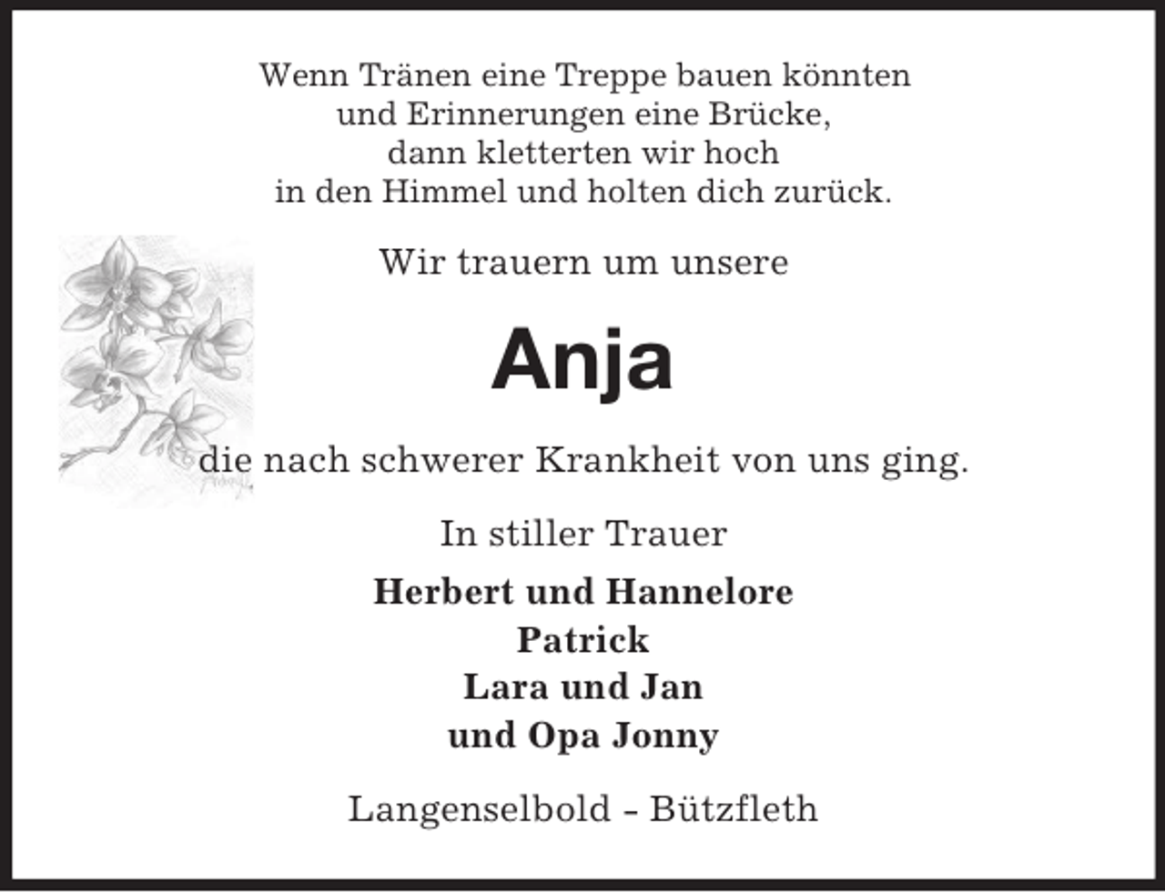 <p>Wenn Tränen eine Treppe bauen könnten<br />und Erinnerungen eine Brücke,<br />dann kletterten wir hoch<br />in den Himmel und holten dich zurück.<br />Wir trauern um unsere<br />Anja<br />die nach schwerer Krankheit von uns ging.<br />In stiller Trauer<br />Herbert und Hannelore<br />Patrick<br />Lara und Jan<br />und Opa Jonny<br />Langenselbold - Bützfleth</p>