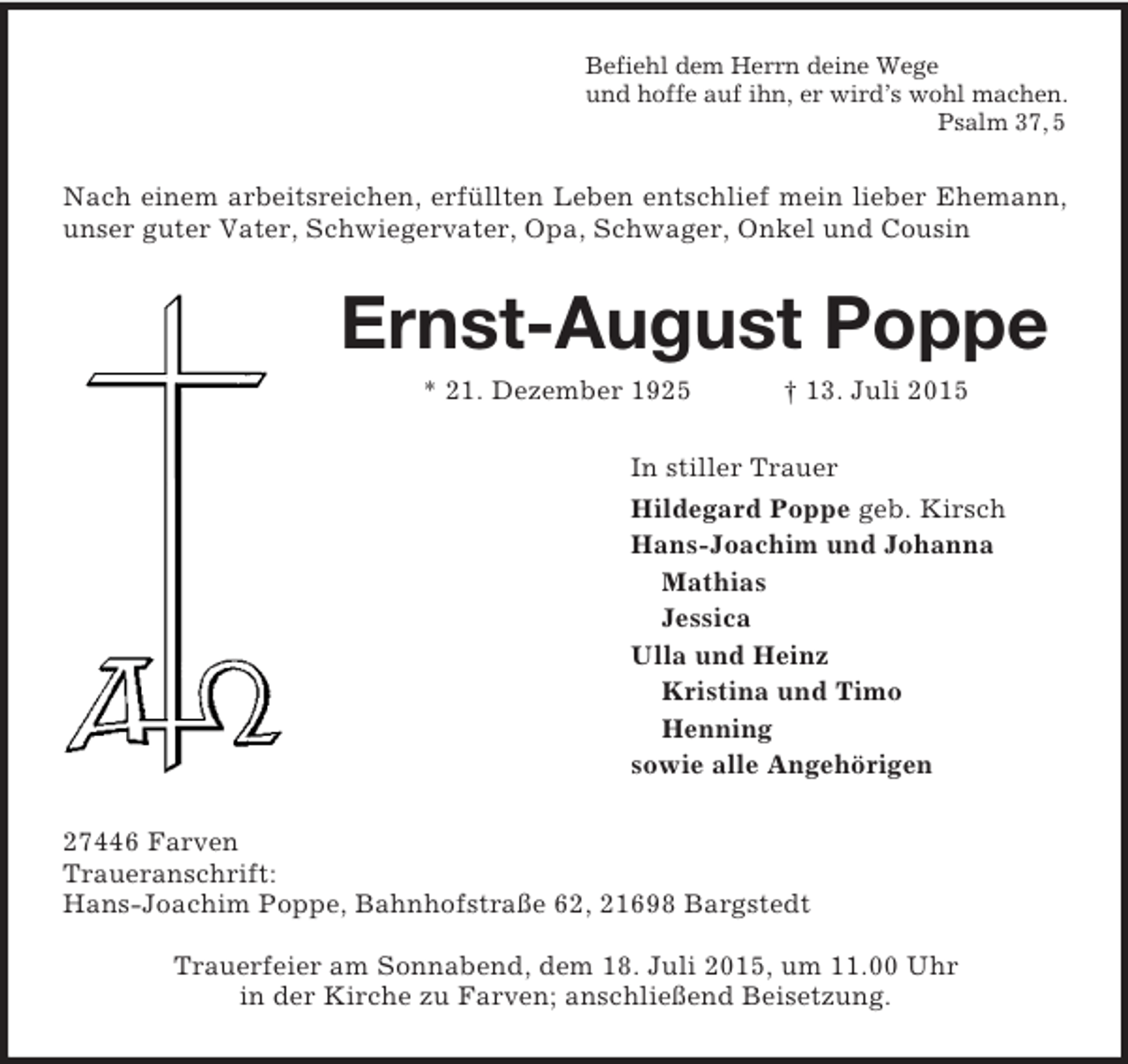 <p>Befiehl dem Herrn deine Wege<br />und hoffe auf ihn, er wird’s wohl machen.<br />Psalm 37, 5<br />Nach einem arbeitsreichen, erfüllten Leben entschlief mein lieber Ehemann, unser guter Vater, Schwiegervater, Opa, Schwager, Onkel und Cousin<br />Ernst-August Poppe<br />* 21. Dezember 1925 † 13. Juli 2015<br />In stiller Trauer<br />Hildegard Poppe geb. Kirsch<br />Hans-Joachim und Johanna<br />Mathias<br />Jessica<br />Ulla und Heinz<br />Kristina und Timo<br />Henning<br />sowie alle Angehörigen<br />27446 Farven<br />Traueranschrift:<br />Hans-Joachim Poppe, Bahnhofstraße 62, 21698 Bargstedt</p><p>Trauerfeier am Sonnabend, dem 18. Juli 2015, um 11.00 Uhr<br />in der Kirche zu Farven; anschließend Beisetzung.</p>