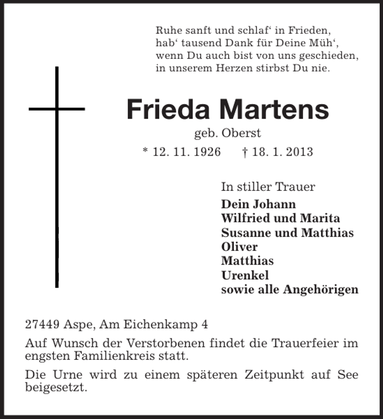 <p>Ruhe sanft und schlaf‘ in Frieden,<br />hab‘ tausend Dank für Deine Müh‘,<br />wenn Du auch bist von uns geschieden,<br />in unserem Herzen stirbst Du nie.<br />Frieda Martens<br />geb. Oberst<br />* 12. 11. 1926 † 18. 1. 2013<br />In stiller Trauer<br />Dein Johann<br />Wilfried und Marita<br />Susanne und Matthias<br />Oliver<br />Matthias<br />Urenkel<br />sowie alle Angehörigen<br />27449 Aspe, Am Eichenkamp 4<br />Auf Wunsch der Verstorbenen findet die Trauerfeier im engsten Familienkreis statt.<br />Die Urne wird zu einem späteren Zeitpunkt auf See<br />beigesetzt.</p>