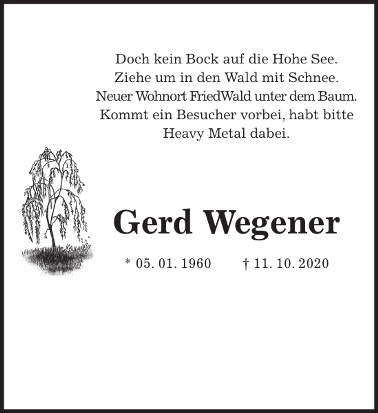 <p>Doch kein Bock auf die Hohe See.<br />Ziehe um in den Wald mit Schnee.<br />Neuer Wohnort FriedWald unter dem Baum.<br />Kommt ein Besucher vorbei, habt bitte<br />Heavy Metal dabei.<br />Gerd Wegener</p>
<p>* 05. 01. 1960 † 11. 10. 2020</p>