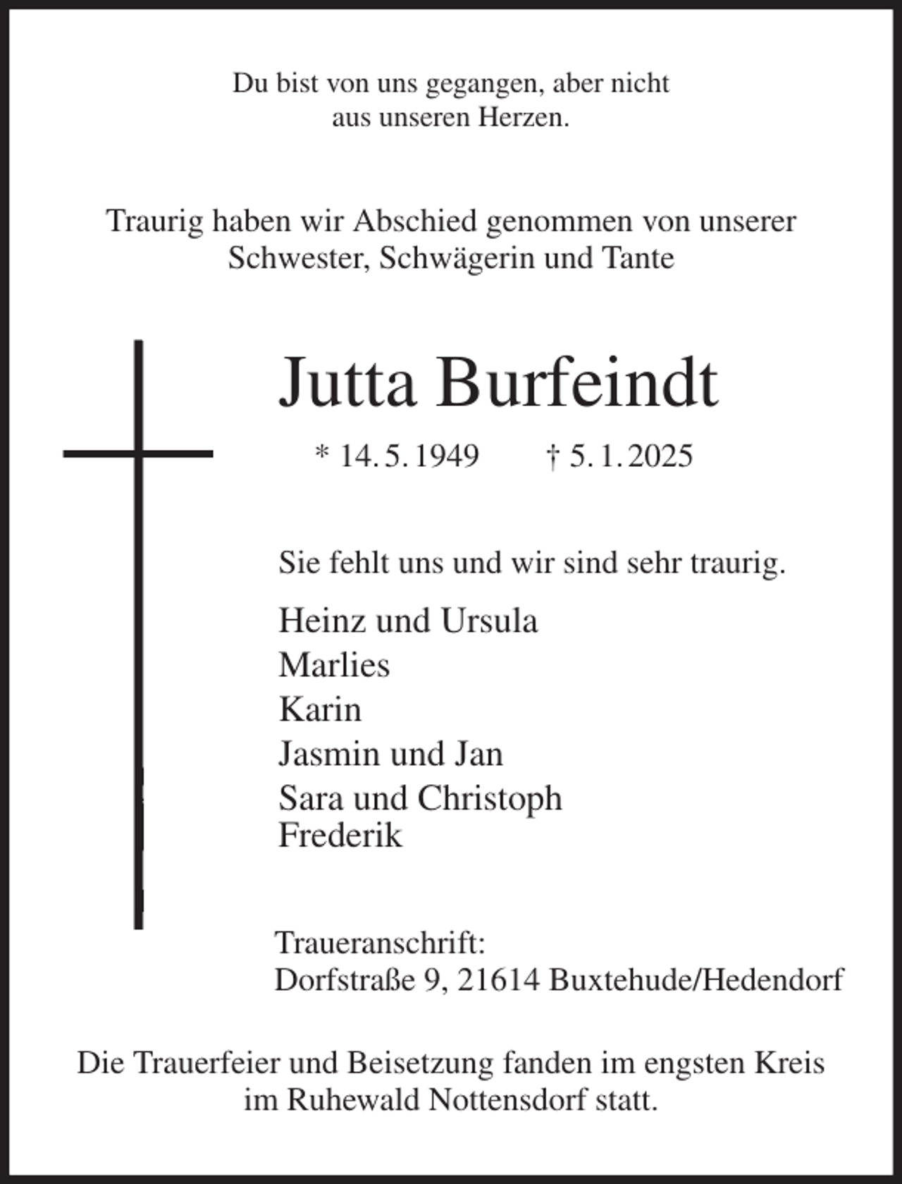 <p>Du bist von uns gegangen, aber nicht<br />aus unseren Herzen.<br />Traurig haben wir Abschied genommen von unserer<br />Schwester, Schwägerin und Tante<br />Jutta Burfeindt<br />* 14. 5. 1949 † 5. 1. 2025<br />Sie fehlt uns und wir sind sehr traurig.<br />Heinz und Ursula<br />Marlies<br />Karin<br />Jasmin und Jan<br />Sara und Christoph<br />Frederik<br />Traueranschrift:<br />Dorfstraße 9, 21614 Buxtehude/Hedendorf</p><p>Die Trauerfeier und Beisetzung fanden im engsten Kreis<br />im Ruhewald Nottensdorf statt.</p>