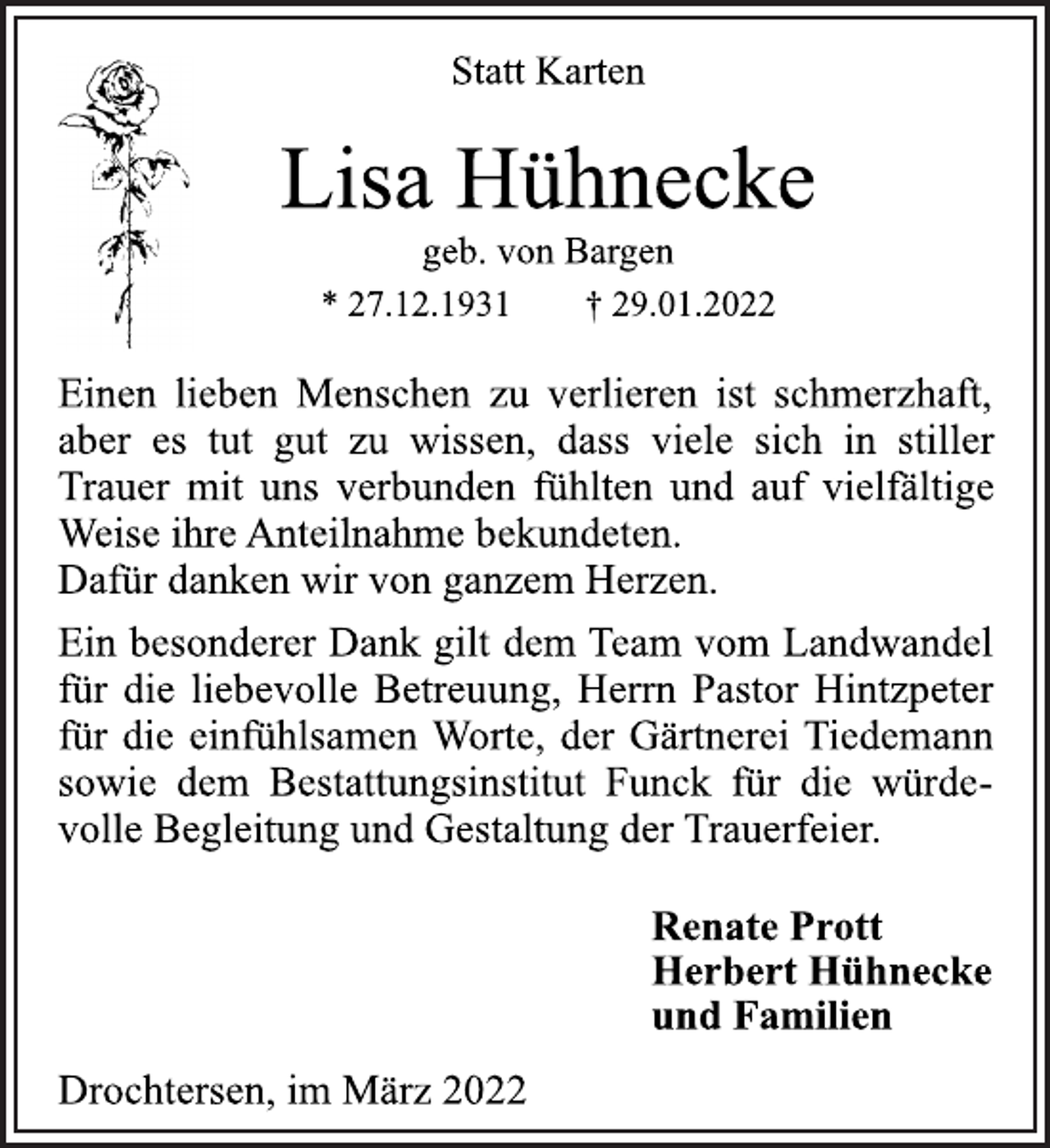 <p>Statt Karten<br />Lisa Hühnecke<br />geb. von Bargen<br />* 27.12.1931 † 29.01.2022<br />Einen lieben Menschen zu verlieren ist schmerzhaft,<br />aber es tut gut zu wissen, dass viele sich in stiller<br />Trauer mit uns verbunden fühlten und auf vielfältige<br />Weise ihre Anteilnahme bekundeten.<br />Dafür danken wir von ganzem Herzen.<br />Ein besonderer Dank gilt dem Team vom Landwandel<br />für die liebevolle Betreuung, Herrn Pastor Hintzpeter<br />für die einfühlsamen Worte, der Gärtnerei Tiedemann<br />sowie dem Bestattungsinstitut Funck für die würdevolle<br />Begleitung und Gestaltung der Trauerfeier.<br />Renate Prott<br />Herbert Hühnecke<br />und Familien<br />Drochtersen, im März 2022</p>