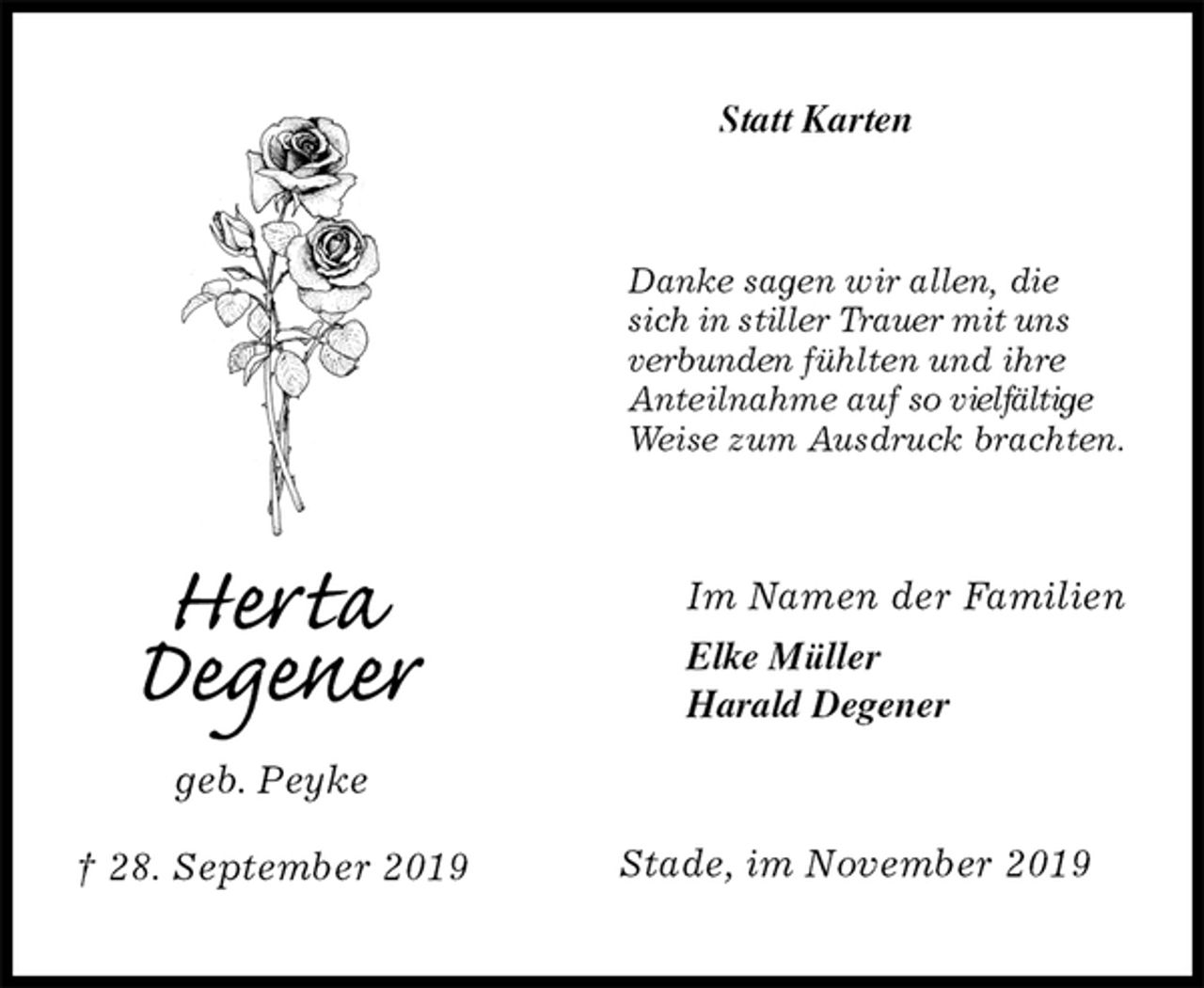 <p>Statt Karten<br />Danke sagen wir allen, die<br />sich in stiller Trauer mit uns<br />verbunden fühlten und ihre<br />Anteilnahme auf so vielfältige<br />Weise zum Ausdruck brachten.<br />Im Namen der Familien<br />Elke Müller<br />Harald Degener<br />Stade, im November 2019<br />Herta<br />Degener<br />geb. Peyke<br />† 28. September 2019</p>