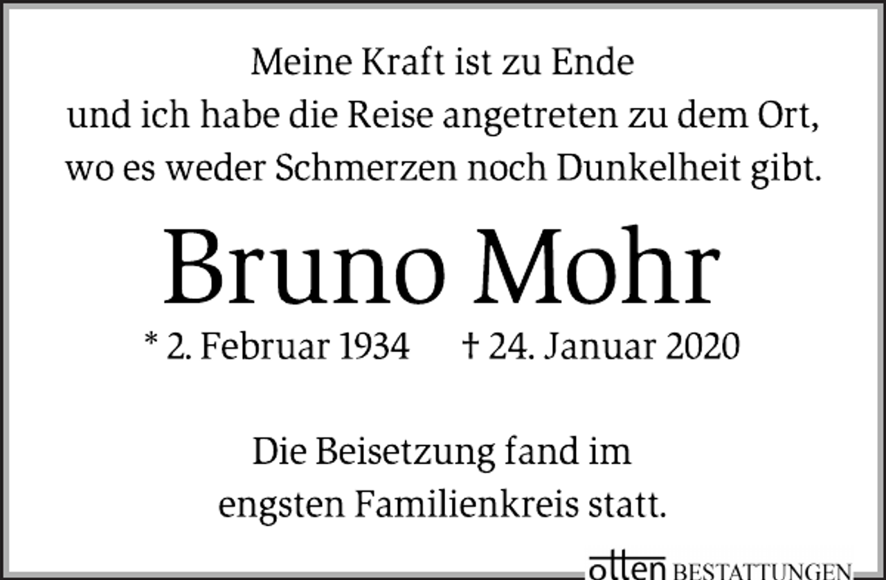 <p>Meine Kraft ist zu Ende<br />und ich habe die Reise angetreten zu dem Ort,<br />wo es weder Schmerzen noch Dunkelheit gibt.<br />Bruno Mohr<br />* 2. Februar 1934 † 24. Januar 2020<br />Die Beisetzung fand im<br />engsten Familienkreis statt.</p>