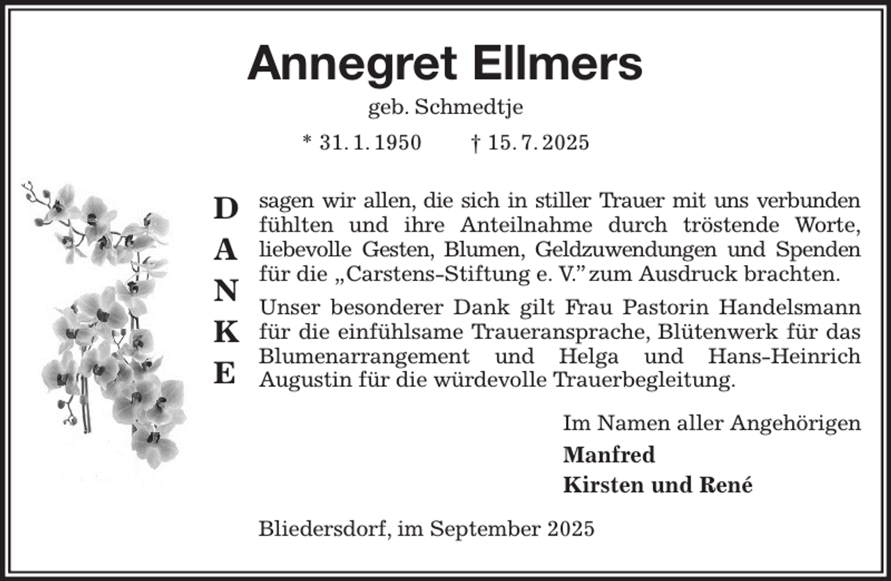 <p>Annegret Ellmers<br />geb. Schmedtje<br />* 31. 1. 1950 † 15. 7. 2025<br />sagen wir allen, die sich in stiller Trauer mit uns verbunden<br />fühlten und ihre Anteilnahme durch tröstende Worte,<br />liebevolle Gesten, Blumen, Geldzuwendungen und Spenden<br />für die „Carstens-Stiftung e. V.” zum Ausdruck brachten.<br />Unser besonderer Dank gilt Frau Pastorin Handelsmann für die einfühlsame Traueransprache, Blütenwerk für das Blumenarrangement und Helga und Hans-Heinrich<br />Augustin für die würdevolle Trauerbegleitung.<br />Im Namen aller Angehörigen<br />Manfred<br />Kirsten und René<br />Bliedersdorf, im September 2025<br />D<br />A<br />N<br />K<br />E</p>