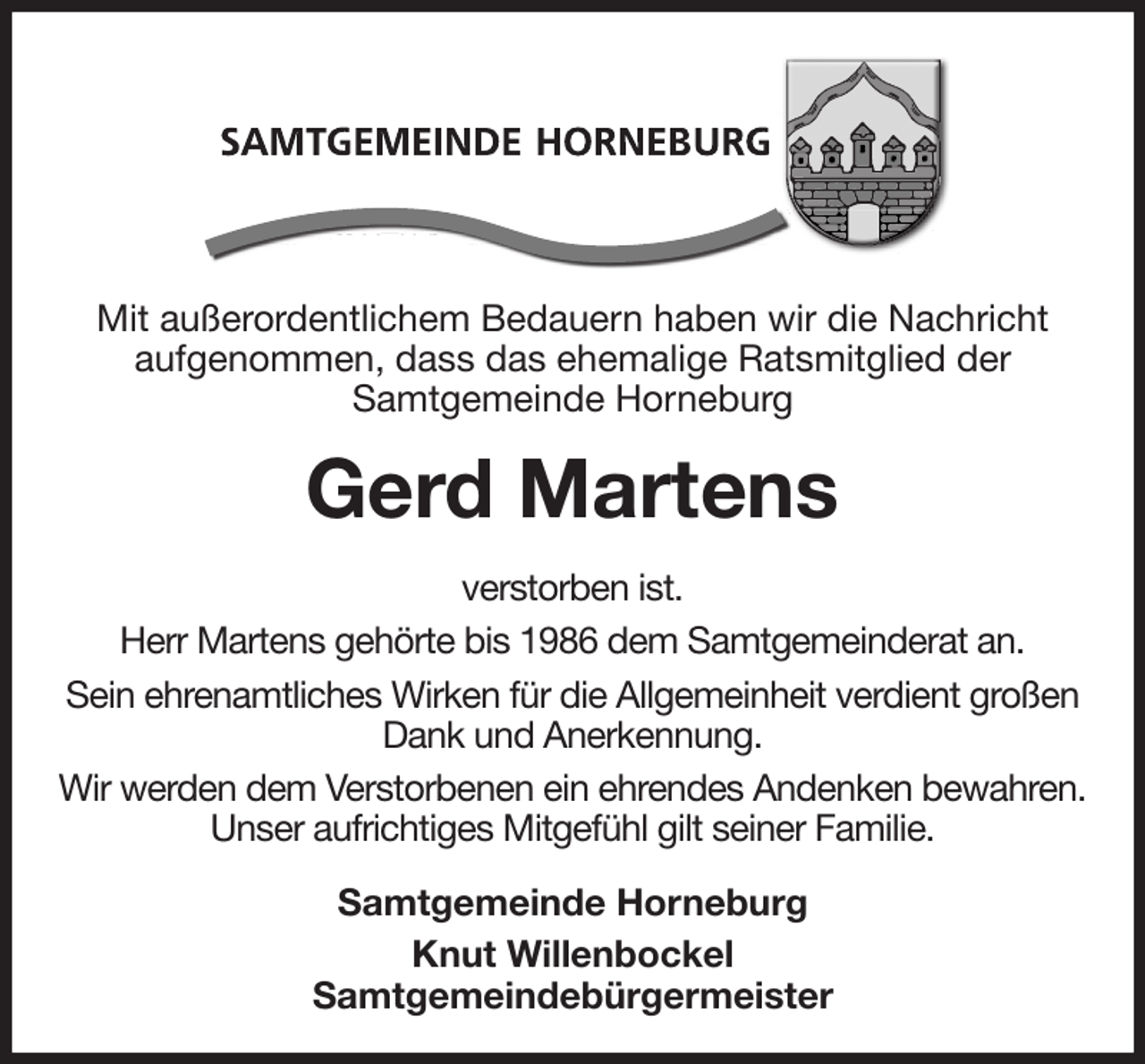 <p>Mit außerordentlichem Bedauern haben wir die Nachricht<br />aufgenommen, dass das ehemalige Ratsmitglied der<br />Samtgemeinde Horneburg<br />Gerd Martens<br />verstorben ist.<br />Herr Martens gehörte bis 1986 dem Samtgemeinderat an.<br />Sein ehrenamtliches Wirken für die Allgemeinheit verdient großen Dank und Anerkennung.<br />Wir werden dem Verstorbenen ein ehrendes Andenken bewahren. Unser aufrichtiges Mitgefühl gilt seiner Familie.<br />Samtgemeinde Horneburg<br />Knut Willenbockel<br />Samtgemeindebürgermeister</p>
