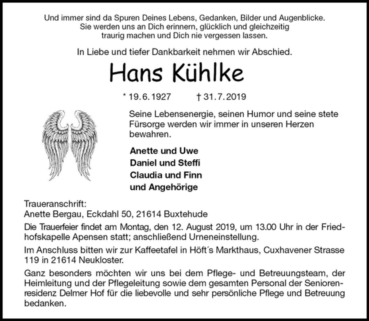 <p>Und immer sind da Spuren Deines Lebens, Gedanken, Bilder und Augenblicke.<br />Sie werden uns an Dich erinnern, glücklich und gleichzeitig<br />traurig machen und Dich nie vergessen lassen.<br />In Liebe und tiefer Dankbarkeit nehmen wir Abschied.<br />Hans Kühlke<br />* 19. 6. 1927 † 31. 7. 2019<br />Seine Lebensenergie, seinen Humor und seine stete Fürsorge werden wir immer in unseren Herzen<br />bewahren.<br />Anette und Uwe<br />Daniel und Steffi<br />Claudia und Finn<br />und Angehörige<br />Traueranschrift:<br />Anette Bergau, Eckdahl 50, 21614 Buxtehude<br />Die Trauerfeier findet am Montag, den 12. August 2019, um 13.00 Uhr in der Fried-<br />hofskapelle Apensen statt; anschließend Urneneinstellung.<br />Im Anschluss bitten wir zur Kaffeetafel in Höft´s Markthaus, Cuxhavener Strasse 119 in 21614 Neukloster.<br />Ganz besonders möchten wir uns bei dem Pflege- und Betreuungsteam, der<br />Heimleitung und der Pflegeleitung sowie dem gesamten Personal der Seniorenresidenz Delmer Hof für die liebevolle und sehr persönliche Pflege und Betreuung<br />bedanken.</p>
