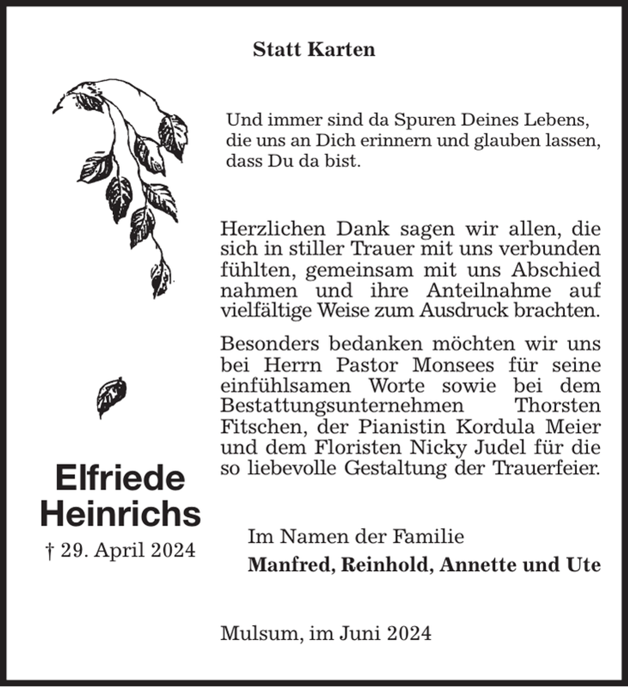 <p>Statt Karten<br />Und immer sind da Spuren Deines Lebens,<br />die uns an Dich erinnern und glauben lassen,<br />dass Du da bist.<br />Herzlichen Dank sagen wir allen, die sich in stiller Trauer mit uns verbunden<br />fühlten, gemeinsam mit uns Abschied nahmen und ihre Anteilnahme auf vielfältige Weise zum Ausdruck brachten.<br />Besonders bedanken möchten wir uns bei Herrn Pastor Monsees für seine<br />einfühlsamen Worte sowie bei dem<br />Bestattungsunternehmen Thorsten<br />Fitschen, der Pianistin Kordula Meier und dem Floristen Nicky Judel für die so liebevolle Gestaltung der Trauerfeier.<br />Im Namen der Familie<br />Manfred, Reinhold, Annette und Ute<br />Mulsum, im Juni 2024<br />Elfriede<br />Heinrichs<br />† 29. April 2024</p>