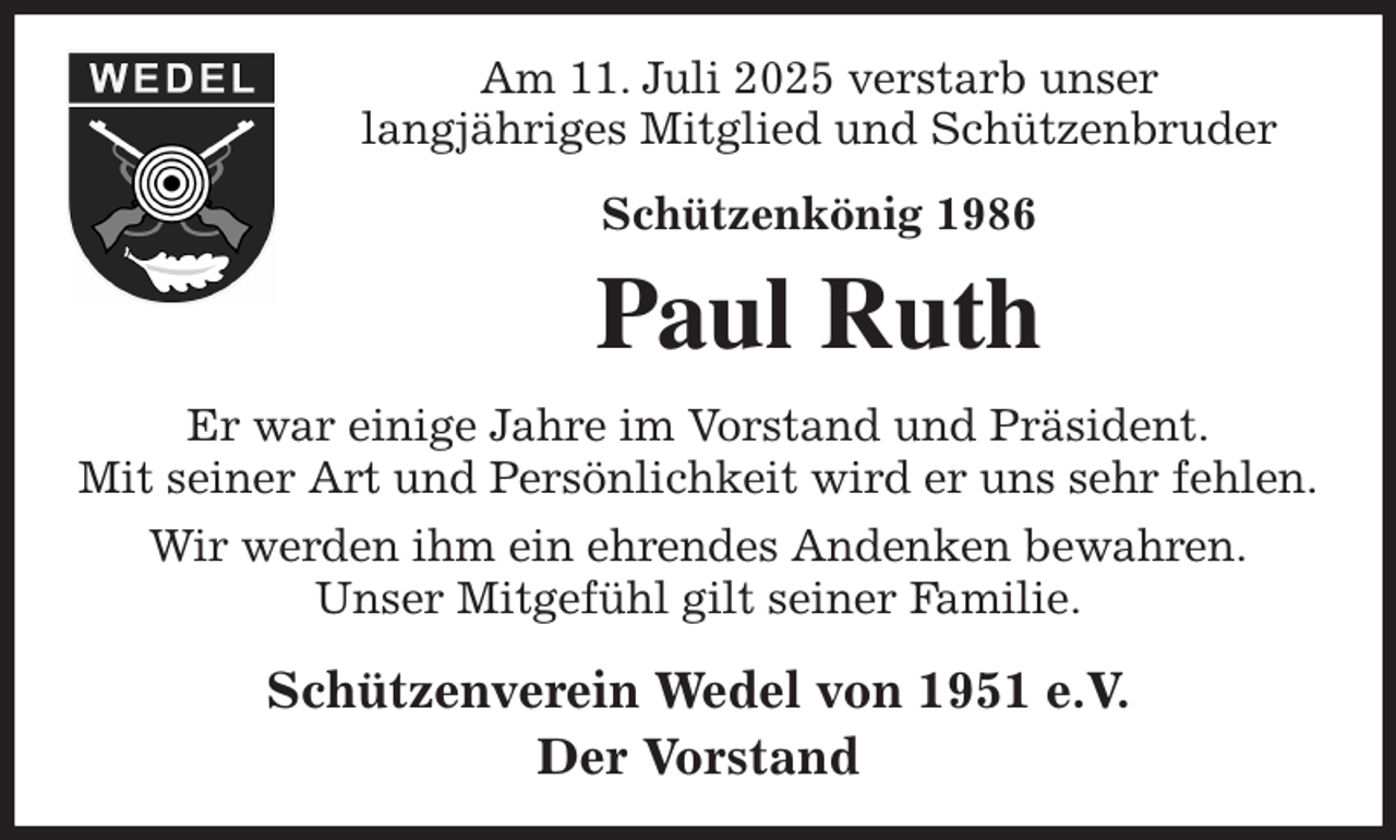 <p>Am 11. Juli 2025 verstarb unser<br />langjähriges Mitglied und Schützenbruder<br />Schützenkönig 1986<br />Paul Ruth<br />Er war einige Jahre im Vorstand und Präsident.<br />Mit seiner Art und Persönlichkeit wird er uns sehr fehlen.<br />Wir werden ihm ein ehrendes Andenken bewahren.<br />Unser Mitgefühl gilt seiner Familie.<br />Schützenverein Wedel von 1951 e.V.<br />Der Vorstand</p>
