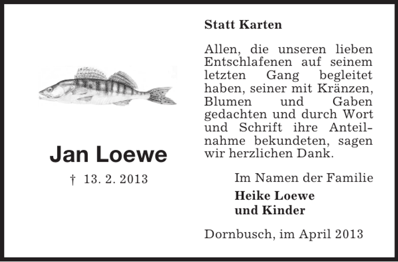 <p>Statt Karten</p><p>Jan Loewe<br />† 13. 2. 2013</p><p>Allen, die unseren lieben<br />Entschlafenen auf seinem<br />letzten<br />Gang<br />begleitet<br />haben, seiner mit Kränzen,<br />Blumen<br />und<br />Gaben<br />gedachten und durch Wort<br />und Schrift ihre Anteilnahme bekundeten, sagen<br />wir herzlichen Dank.<br />Im Namen der Familie<br />Heike Loewe<br />und Kinder<br />Dornbusch, im April 2013</p>
