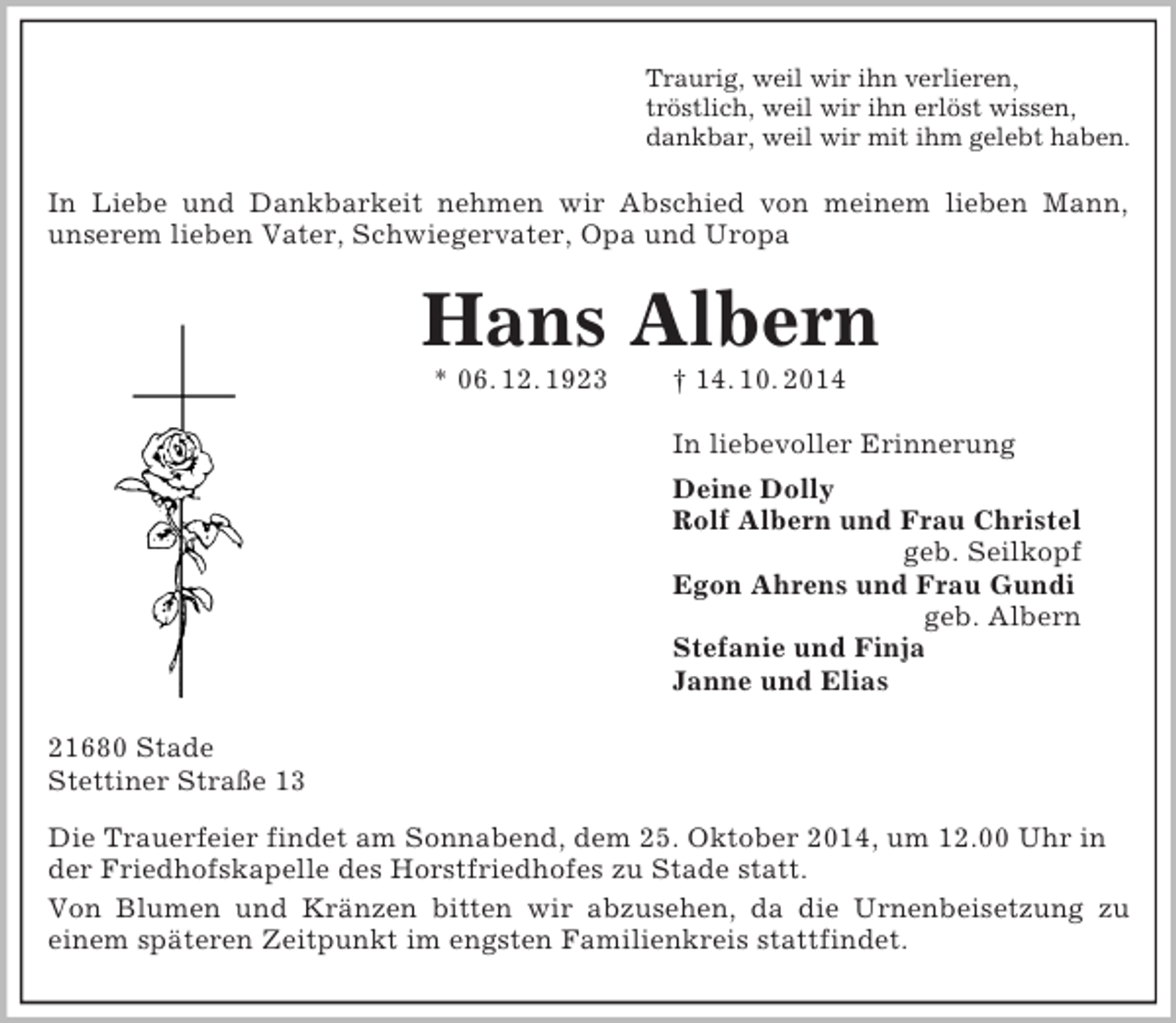 <p>Traurig, weil wir ihn verlieren,<br />tröstlich, weil wir ihn erlöst wissen,<br />dankbar, weil wir mit ihm gelebt haben.<br />In Liebe und Dankbarkeit nehmen wir Abschied von meinem lieben Mann,<br />unserem lieben Vater, Schwiegervater, Opa und Uropa<br />Hans Albern<br />* 06. 12. 1923 † 14. 10. 2014<br />In liebevoller Erinnerung<br />Deine Dolly<br />Rolf Albern und Frau Christel<br />geb. Seilkopf<br />Egon Ahrens und Frau Gundi<br />geb. Albern<br />Stefanie und Finja<br />Janne und Elias<br />21680 Stade<br />Stettiner Straße 13<br />Die Trauerfeier findet am Sonnabend, dem 25. Oktober 2014, um 12.00 Uhr in der Friedhofskapelle des Horstfriedhofes zu Stade statt.<br />Von Blumen und Kränzen bitten wir abzusehen, da die Urnenbeisetzung zu<br />einem späteren Zeitpunkt im engsten Familienkreis stattfindet.</p>