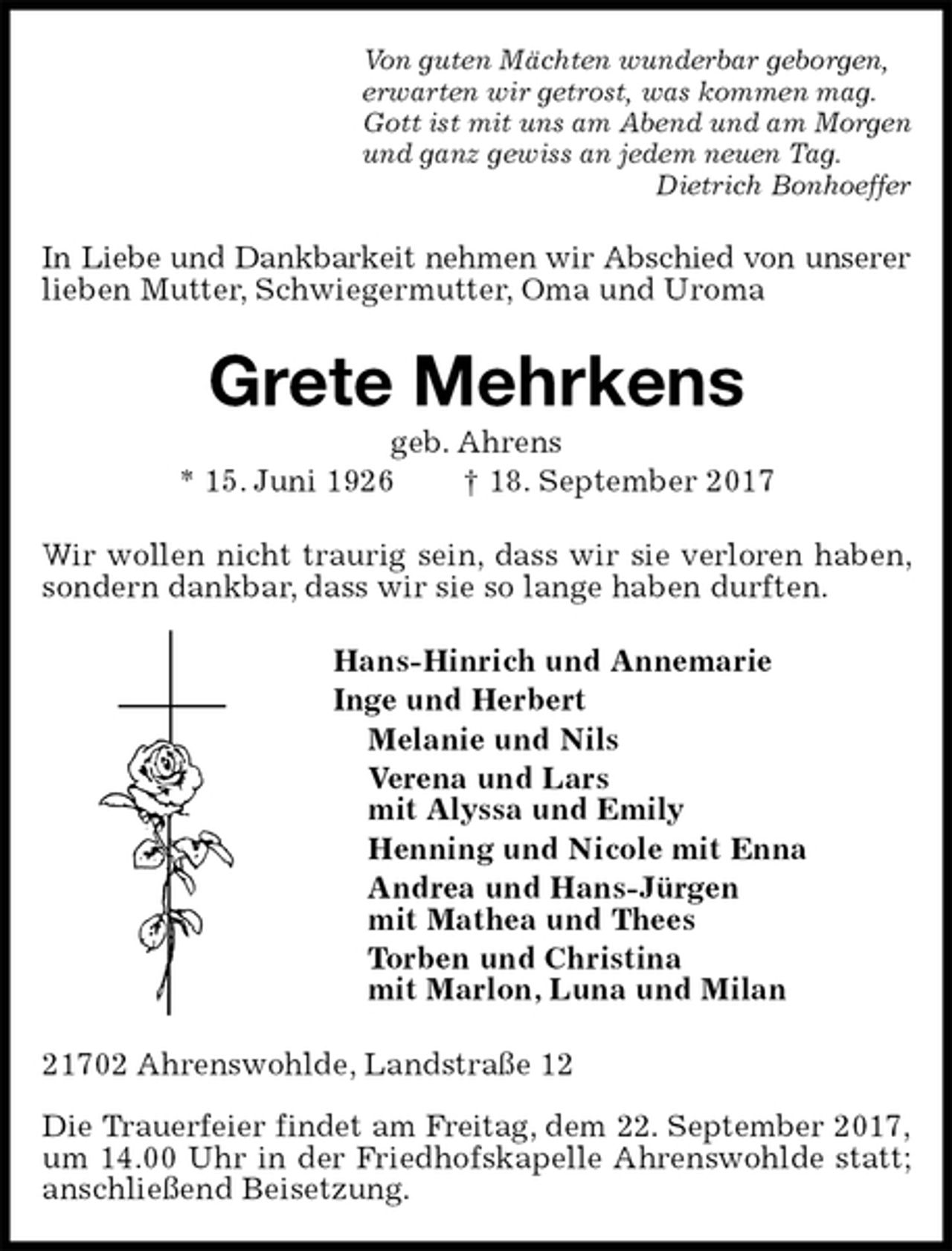 <p>Von guten Mächten wunderbar geborgen,<br />erwarten wir getrost, was kommen mag.<br />Gott ist mit uns am Abend und am Morgen<br />und ganz gewiss an jedem neuen Tag.<br />Dietrich Bonhoeffer<br />In Liebe und Dankbarkeit nehmen wir Abschied von unserer<br />lieben Mutter, Schwiegermutter, Oma und Uroma<br />Grete Mehrkens<br />geb. Ahrens<br />* 15. Juni 1926 † 18. September 2017<br />Wir wollen nicht traurig sein, dass wir sie verloren haben, sondern dankbar, dass wir sie so lange haben durften.<br />Hans-Hinrich und Annemarie<br />Inge und Herbert<br />Melanie und Nils<br />Verena und Lars<br />mit Alyssa und Emily<br />Henning und Nicole mit Enna<br />Andrea und Hans-Jürgen<br />mit Mathea und Thees<br />Torben und Christina<br />mit Marlon, Luna und Milan<br />21702 Ahrenswohlde, Landstraße 12</p><p>Die Trauerfeier findet am Freitag, dem 22. September 2017,<br />um 14.00 Uhr in der Friedhofskapelle Ahrenswohlde statt; anschließend Beisetzung.</p>