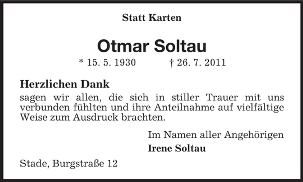 <p>Statt Karten</p><p>Otmar Soltau<br />* 15. 5. 1930</p><p>† 26. 7. 2011</p><p>Herzlichen Dank<br />sagen wir allen, die sich in stiller Trauer mit uns<br />verbunden fühlten und ihre Anteilnahme auf vielfältige<br />Weise zum Ausdruck brachten.<br />Im Namen aller Angehörigen<br />Irene Soltau<br />Stade, Burgstraße 12</p>
