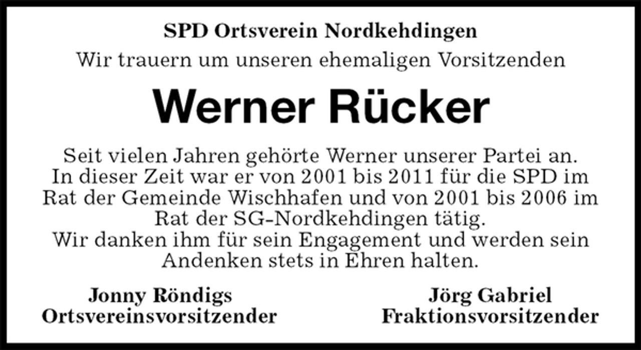 <p>SPD Ortsverein Nordkehdingen<br />Wir trauern um unseren ehemaligen Vorsitzenden<br />Werner Rücker<br />Seit vielen Jahren gehörte Werner unserer Partei an.<br />In dieser Zeit war er von 2001 bis 2011 für die SPD im Rat der Gemeinde Wischhafen und von 2001 bis 2006 im Rat der SG-Nordkehdingen tätig.<br />Wir danken ihm für sein Engagement und werden sein Andenken stets in Ehren halten.<br />Jonny Röndigs Jörg Gabriel<br />Ortsvereinsvorsitzender Fraktionsvorsitzender</p>