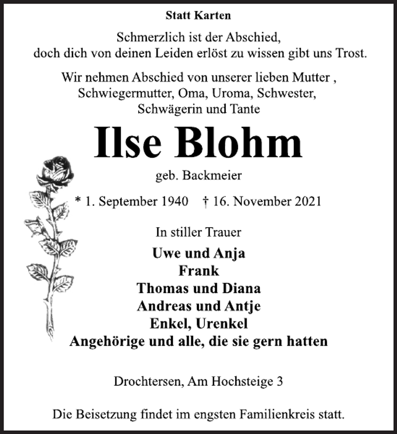<p>Statt Karten<br />Schmerzlich ist der Abschied,<br />doch dich von deinen Leiden erlöst zu wissen gibt uns Trost.<br />Wir nehmen Abschied von unserer lieben Mutter ,<br />Schwiegermutter, Oma, Uroma, Schwester,<br />Schwägerin und Tante<br />Ilse Blohm<br />geb. Backmeier<br />* 1. September 1940 † 16. November 2021<br />In stiller Trauer<br />Uwe und Anja<br />Frank<br />Thomas und Diana<br />Andreas und Antje<br />Enkel, Urenkel<br />Angehörige und alle, die sie gern hatten<br />Drochtersen, Am Hochsteige 3<br />Die Beisetzung findet im engsten Familienkreis statt.</p>