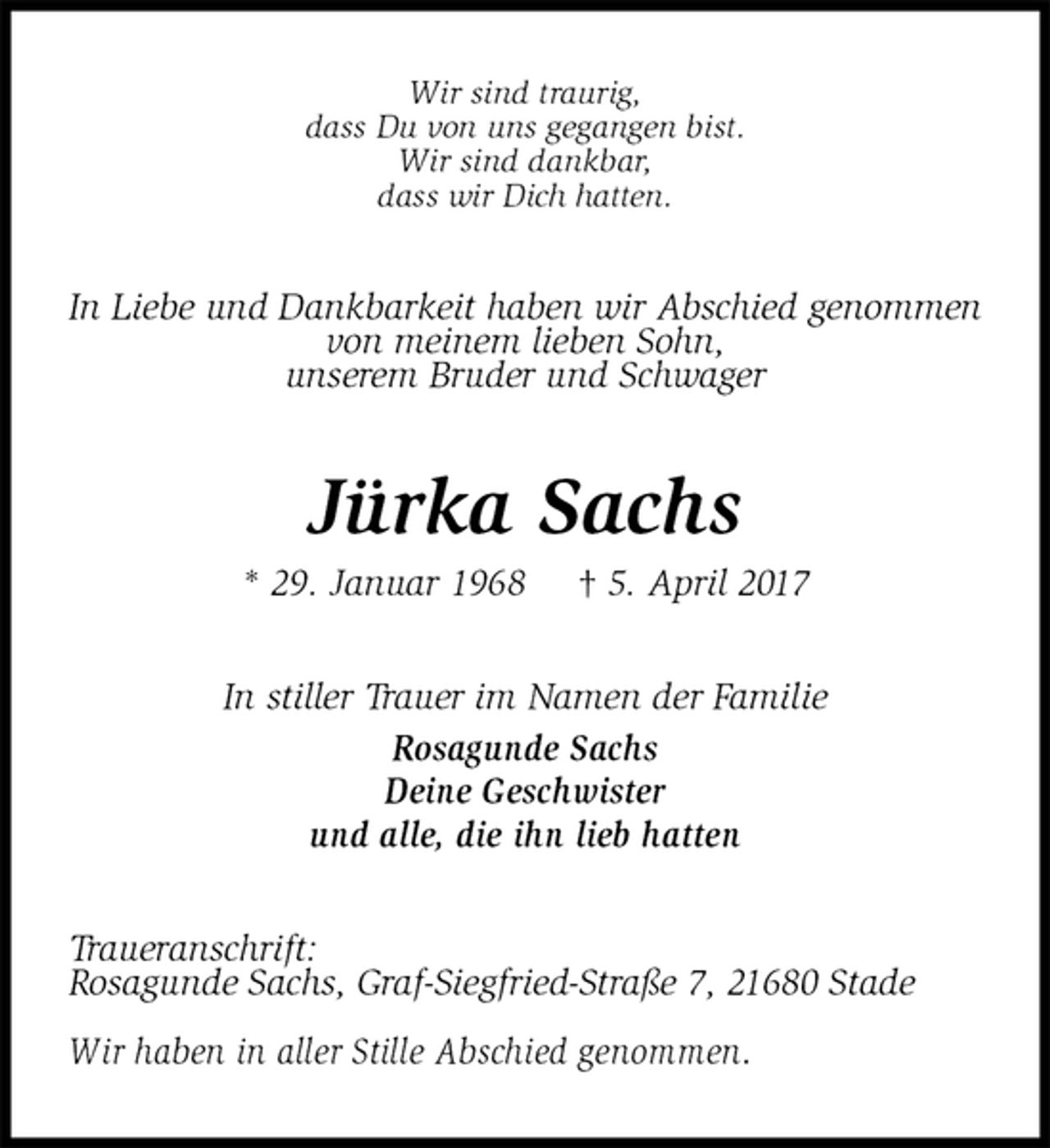 <p>Wir sind traurig,<br />dass Du von uns gegangen bist.<br />Wir sind dankbar,<br />dass wir Dich hatten.<br />In Liebe und Dankbarkeit haben wir Abschied genommen<br />von meinem lieben Sohn,<br />unserem Bruder und Schwager<br />Jürka Sachs<br />* 29. Januar 1968 † 5. April 2017<br />In stiller Trauer im Namen der Familie<br />Rosagunde Sachs<br />Deine Geschwister<br />und alle, die ihn lieb hatten<br />Traueranschrift:<br />Rosagunde Sachs, Graf-Siegfried-Straße 7, 21680 Stade</p><p>Wir haben in aller Stille Abschied genommen.</p>