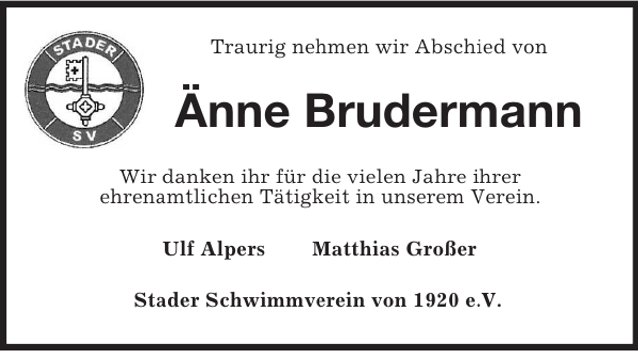 <p>Traurig nehmen wir Abschied von</p><p>Änne Brudermann<br />Wir danken ihr für die vielen Jahre ihrer<br />ehrenamtlichen Tätigkeit in unserem Verein.<br />Ulf Alpers</p><p>Matthias Großer</p><p>Stader Schwimmverein von 1920 e.V.</p>