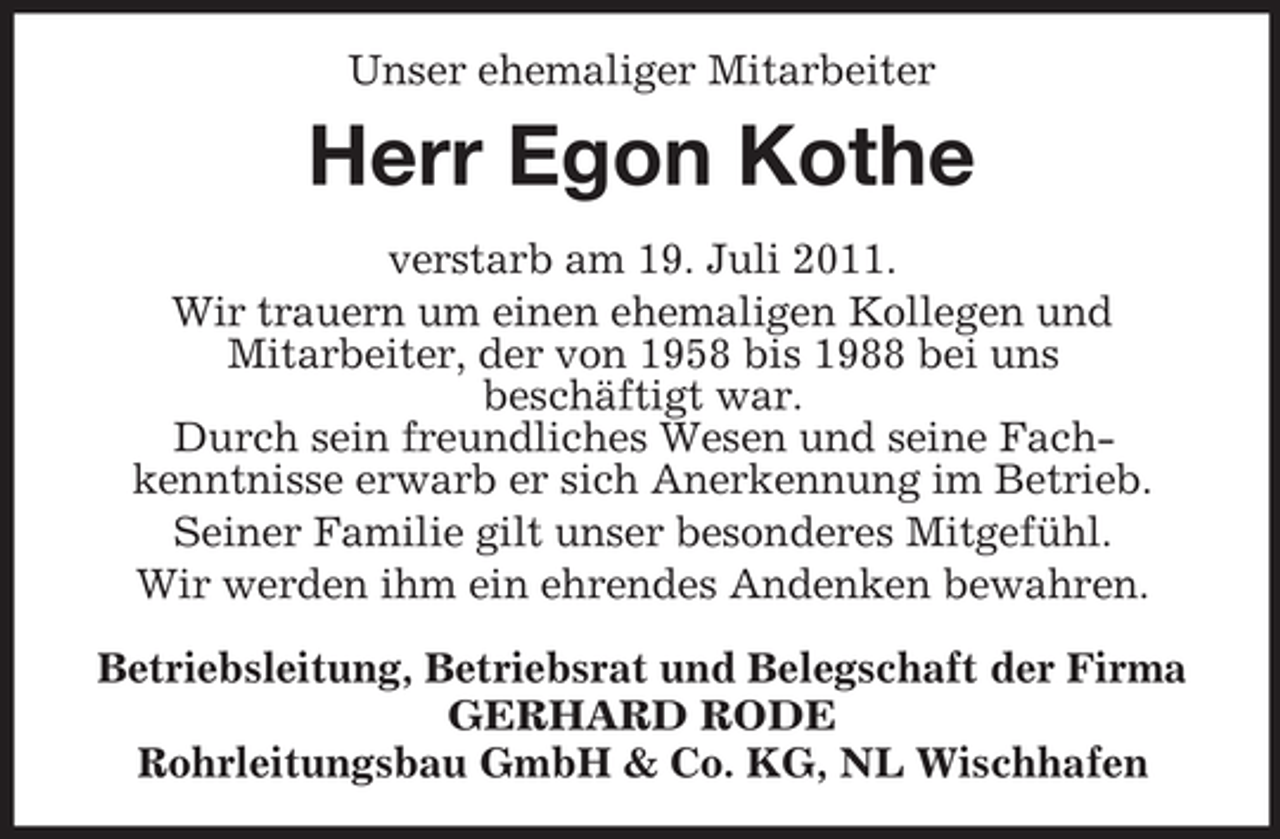 <p>Unser ehemaliger Mitarbeiter</p><p>Herr Egon Kothe<br />verstarb am 19. Juli 2011.<br />Wir trauern um einen ehemaligen Kollegen und<br />Mitarbeiter, der von 1958 bis 1988 bei uns<br />beschäftigt war.<br />Durch sein freundliches Wesen und seine Fachkenntnisse erwarb er sich Anerkennung im Betrieb.<br />Seiner Familie gilt unser besonderes Mitgefühl.<br />Wir werden ihm ein ehrendes Andenken bewahren.<br />Betriebsleitung, Betriebsrat und Belegschaft der Firma<br />GERHARD RODE<br />Rohrleitungsbau GmbH &amp; Co. KG, NL Wischhafen</p>