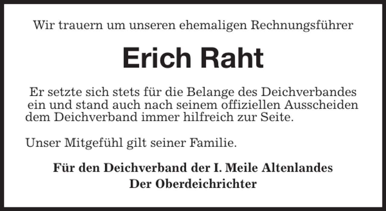 <p>Wir trauern um unseren ehemaligen Rechnungsführer<br />Erich Raht<br />Er setzte sich stets für die Belange des Deichverbandes<br />ein und stand auch nach seinem offiziellen Ausscheiden dem Deichverband immer hilfreich zur Seite.</p><p>Unser Mitgefühl gilt seiner Familie.<br />Für den Deichverband der I. Meile Altenlandes<br />Der Oberdeichrichter</p>