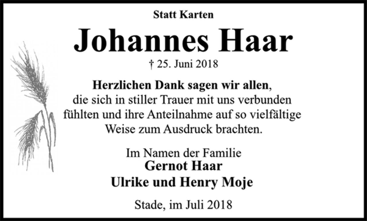 <p>Statt Karten<br />Johannes Haar<br />† 25. Juni 2018<br />Herzlichen Dank sagen wir allen,<br />die sich in stiller Trauer mit uns verbunden<br />fühlten und ihre Anteilnahme auf so vielfältige<br />Weise zum Ausdruck brachten.<br />Im Namen der Familie<br />Gernot Haar<br />Ulrike und Henry Moje<br />Stade, im Juli 2018</p>