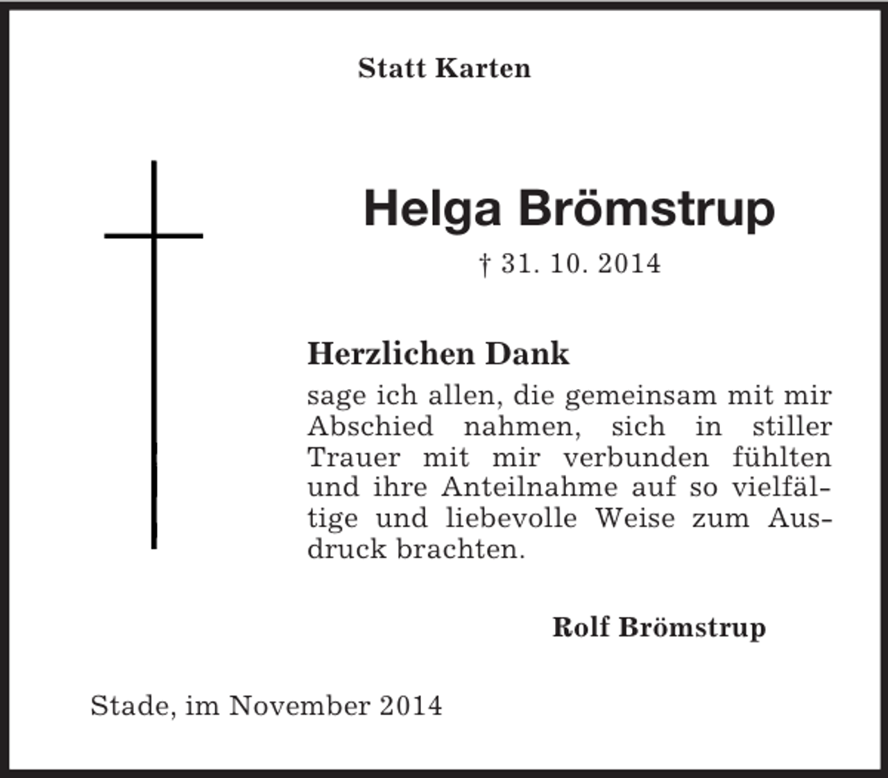 <p>Statt Karten<br />Helga Brömstrup<br />† 31. 10. 2014<br />Herzlichen Dank<br />sage ich allen, die gemeinsam mit mir Abschied nahmen, sich in stiller Trauer mit mir verbunden fühlten und ihre Anteilnahme auf so vielfäl-tige und liebevolle Weise zum Ausdruck brachten.<br />Rolf Brömstrup<br />Stade, im November 2014</p>