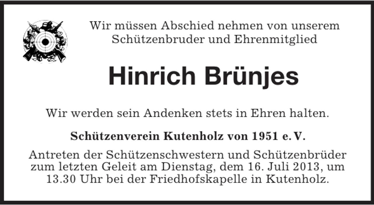 <p>Wir müssen Abschied nehmen von unserem<br />Schützenbruder und Ehrenmitglied<br />Hinrich Brünjes<br />Wir werden sein Andenken stets in Ehren halten.<br />Schützenverein Kutenholz von 1951 e. V.<br />Antreten der Schützenschwestern und Schützenbrüder zum letzten Geleit am Dienstag, dem 16. Juli 2013, um 13.30 Uhr bei der Friedhofskapelle in Kutenholz.</p>