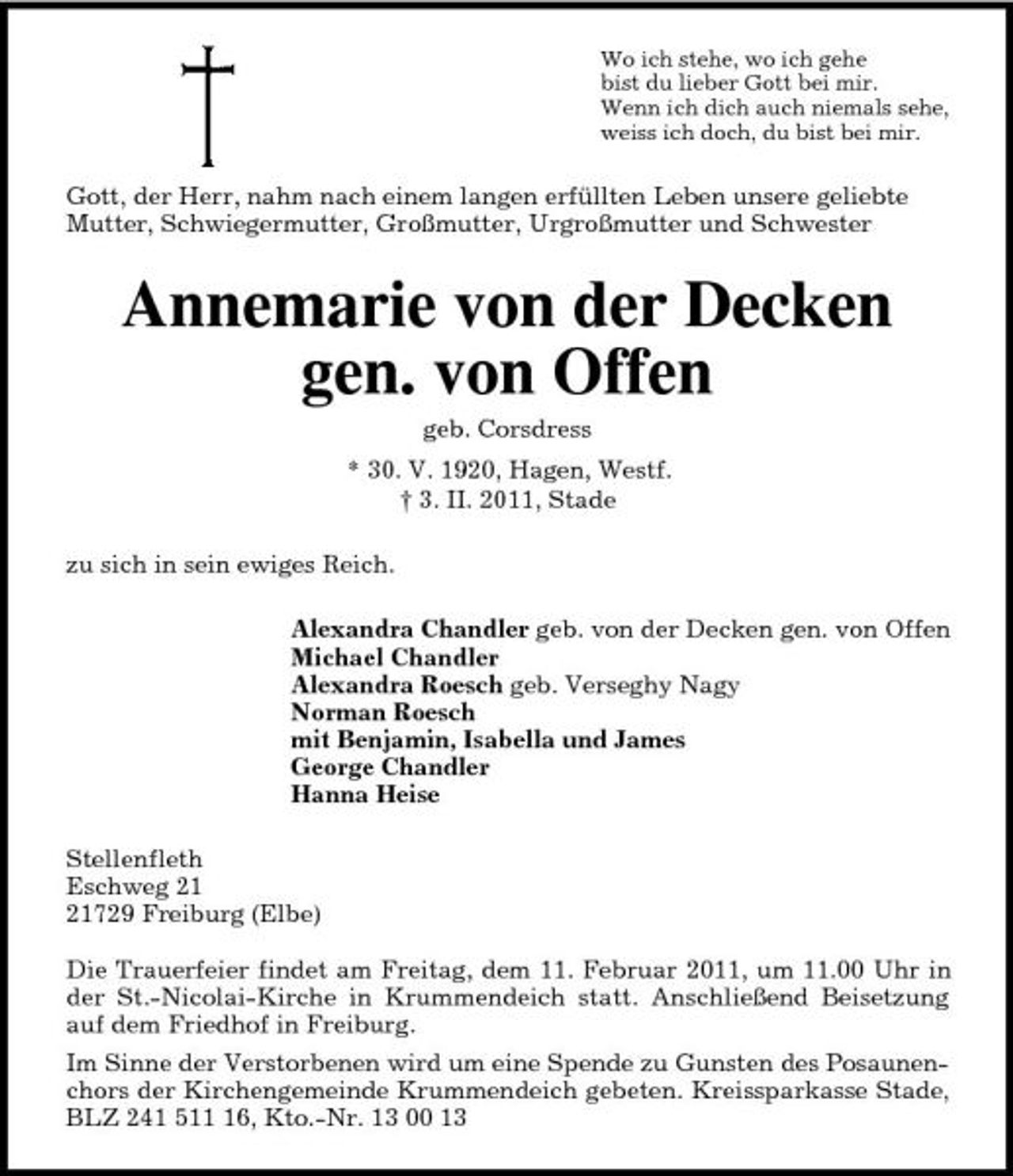 <p>Wo ich stehe, wo ich gehe<br />bist du lieber Gott bei mir.<br />Wenn ich dich auch niemals sehe,<br />weiss ich doch, du bist bei mir.<br />Gott, der Herr, nahm nach einem langen erfüllten Leben unsere geliebte Mutter, Schwiegermutter, Großmutter, Urgroßmutter und Schwester<br />Annemarie von der Decken gen. von Offen<br />geb. Corsdress<br />* 30. V. 1920, Hagen, Westf.<br />† 3. II. 2011, Stade<br />zu sich in sein ewiges Reich.<br />Alexandra Chandler geb. von der Decken gen. von Offen<br />Michael Chandler<br />Alexandra Roesch geb. Verseghy Nagy<br />Norman Roesch<br />mit Benjamin, Isabella und James<br />George Chandler<br />Hanna Heise<br />Stellenfleth<br />Eschweg 21<br />21729 Freiburg (Elbe)</p><p>Die Trauerfeier findet am Freitag, dem 11. Februar 2011, um 11.00 Uhr in der St.-Nicolai-Kirche in Krummendeich statt. Anschließend Beisetzung auf dem Friedhof in Freiburg.<br />Im Sinne der Verstorbenen wird um eine Spende zu Gunsten des Posaunenchors der Kirchengemeinde Krummendeich gebeten. Kreissparkasse Stade, BLZ 241 511 16, Kto.-Nr. 13 00 13</p>