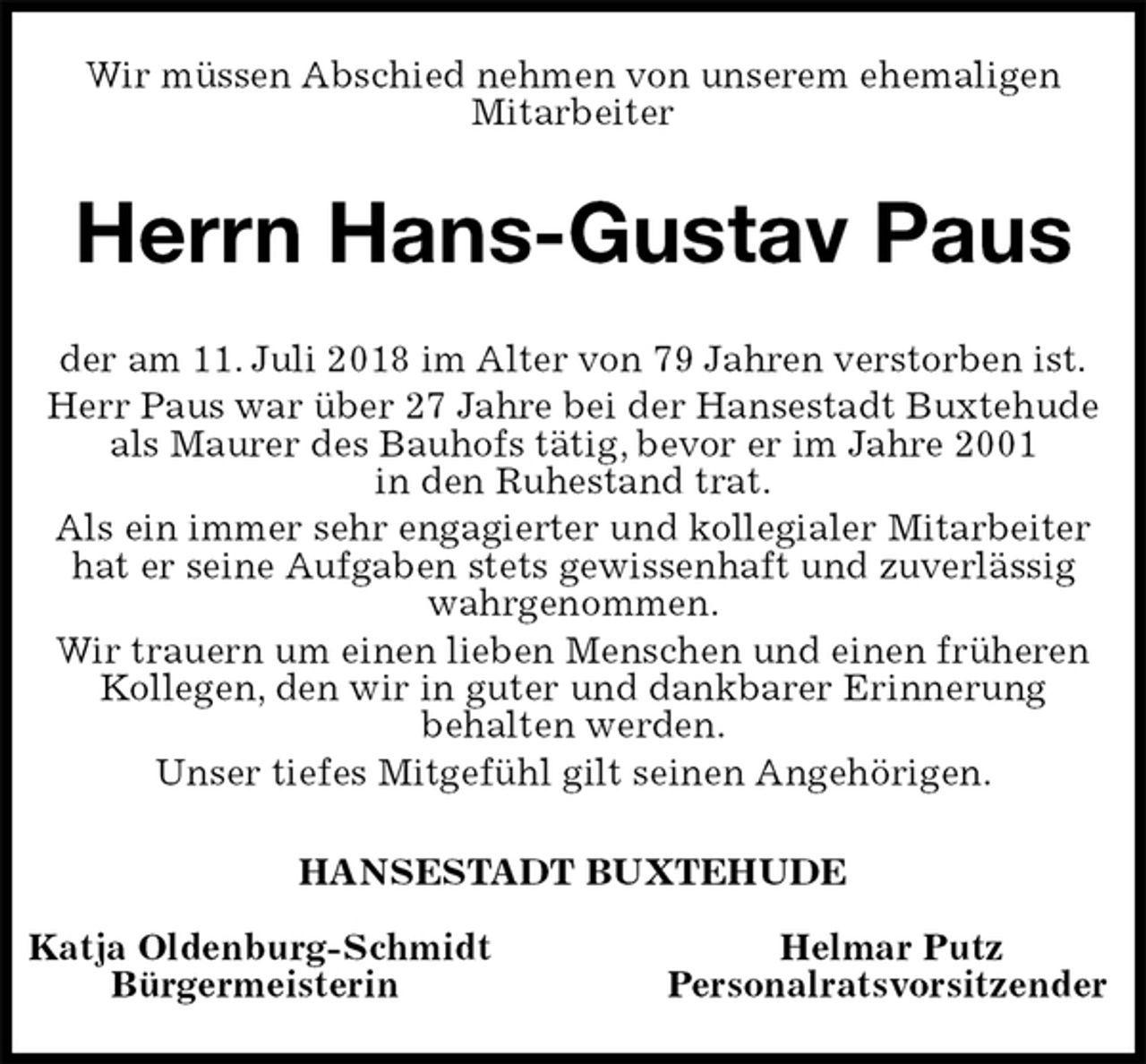 <p>Wir müssen Abschied nehmen von unserem ehemaligen<br />Mitarbeiter<br />Herrn Hans-Gustav Paus<br />der am 11. Juli 2018 im Alter von 79 Jahren verstorben ist.<br />Herr Paus war über 27 Jahre bei der Hansestadt Buxtehude als Maurer des Bauhofs tätig, bevor er im Jahre 2001<br />in den Ruhestand trat.<br />Als ein immer sehr engagierter und kollegialer Mitarbeiter hat er seine Aufgaben stets gewissenhaft und zuverlässig wahrgenommen.<br />Wir trauern um einen lieben Menschen und einen früheren Kollegen, den wir in guter und dankbarer Erinnerung<br />behalten werden.<br />Unser tiefes Mitgefühl gilt seinen Angehörigen.<br />HANSESTADT BUXTEHUDE</p>
<p>Katja Oldenburg-Schmidt Helmar Putz<br />Bürgermeisterin Personalratsvorsitzender</p>