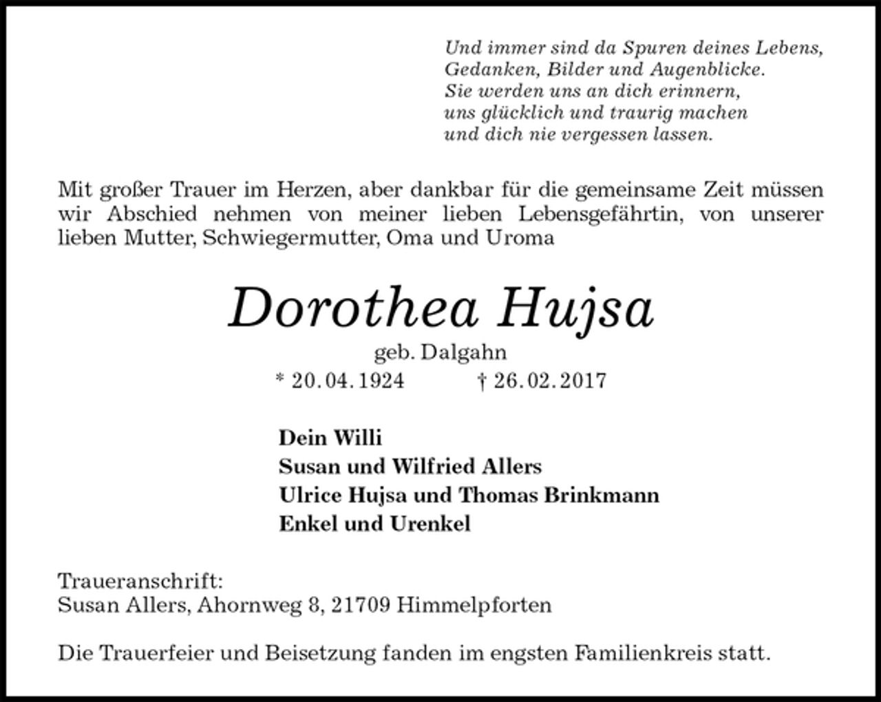 <p>Und immer sind da Spuren deines Lebens,<br />Gedanken, Bilder und Augenblicke.<br />Sie werden uns an dich erinnern,<br />uns glücklich und traurig machen<br />und dich nie vergessen lassen.<br />Mit großer Trauer im Herzen, aber dankbar für die gemeinsame Zeit müssen<br />wir Abschied nehmen von meiner lieben Lebensgefährtin, von unserer<br />lieben Mutter, Schwiegermutter, Oma und Uroma<br />Dorothea Hujsa<br />geb. Dalgahn<br />* 20. 04. 1924 † 26. 02. 2017<br />Dein Willi<br />Susan und Wilfried Allers<br />Ulrice Hujsa und Thomas Brinkmann<br />Enkel und Urenkel<br />Traueranschrift:<br />Susan Allers, Ahornweg 8, 21709 Himmelpforten</p><p>Die Trauerfeier und Beisetzung fanden im engsten Familienkreis statt.</p>