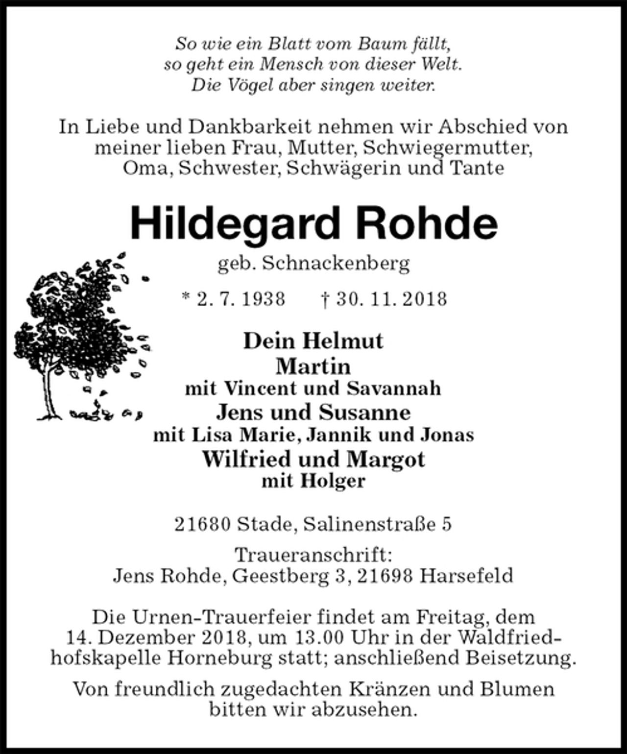 <p>So wie ein Blatt vom Baum fällt,<br />so geht ein Mensch von dieser Welt.<br />Die Vögel aber singen weiter.<br />In Liebe und Dankbarkeit nehmen wir Abschied von<br />meiner lieben Frau, Mutter, Schwiegermutter,<br />Oma, Schwester, Schwägerin und Tante<br />Hildegard Rohde<br />geb. Schnackenberg<br />* 2. 7. 1938 † 30. 11. 2018<br />Dein Helmut<br />Martin<br />mit Vincent und Savannah<br />Jens und Susanne<br />mit Lisa Marie, Jannik und Jonas<br />Wilfried und Margot<br />mit Holger<br />21680 Stade, Salinenstraße 5<br />Traueranschrift:<br />Jens Rohde, Geestberg 3, 21698 Harsefeld</p><p>Die Urnen-Trauerfeier findet am Freitag, dem<br />14. Dezember 2018, um 13.00 Uhr in der Waldfried-<br />hofskapelle Horneburg statt; anschließend Beisetzung.<br />Von freundlich zugedachten Kränzen und Blumen<br />bitten wir abzusehen.</p>