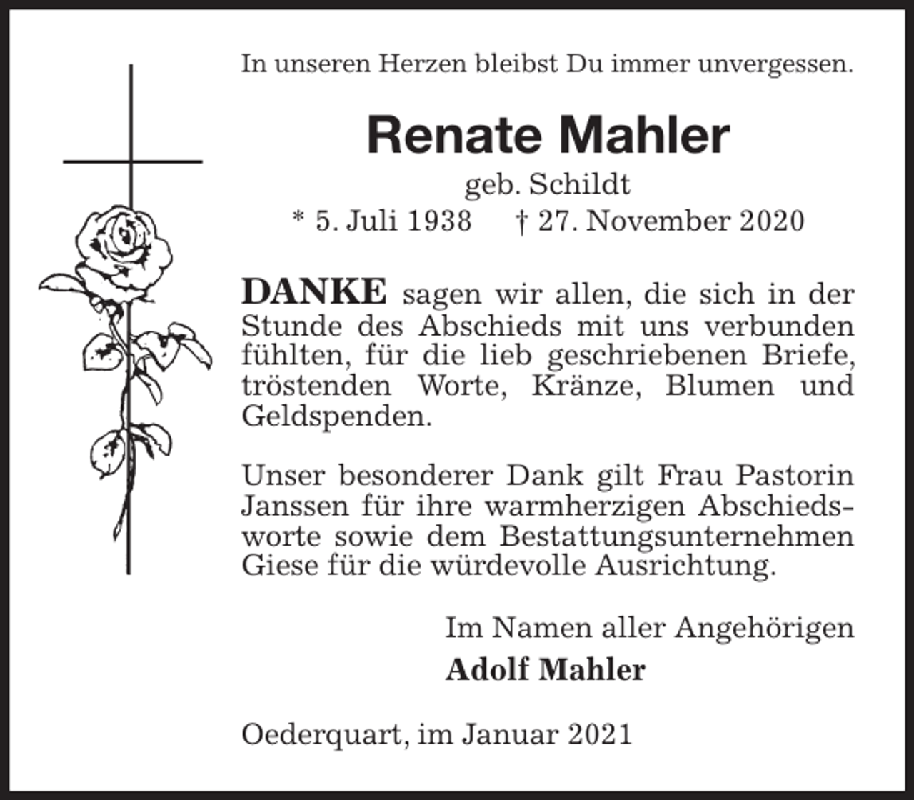 <p>In unseren Herzen bleibst Du immer unvergessen.<br />Renate Mahler<br />geb. Schildt<br />* 5. Juli 1938 † 27. November 2020<br />DANKE sagen wir allen, die sich in der Stunde des Abschieds mit uns verbunden fühlten, für die lieb geschriebenen Briefe, tröstenden Worte, Kränze, Blumen und Geldspenden.</p>
<p>Unser besonderer Dank gilt Frau Pastorin Janssen für ihre warmherzigen Abschiedsworte sowie dem Bestattungsunternehmen Giese für die würdevolle Ausrichtung.<br />Im Namen aller Angehörigen<br />Adolf Mahler<br />Oederquart, im Januar 2021</p>