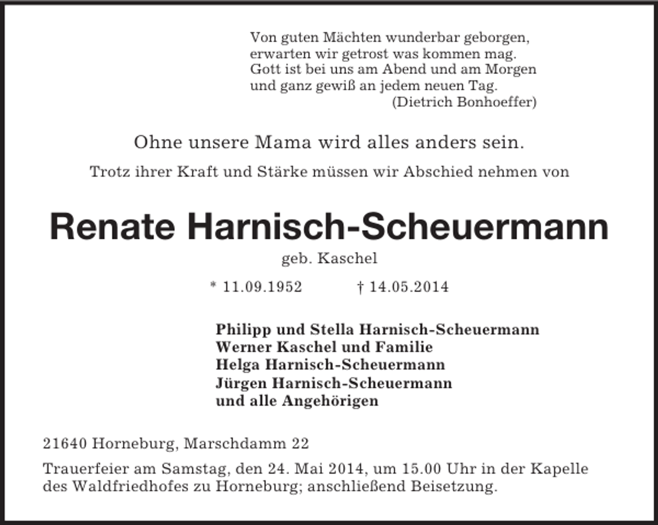<p>Von guten Mächten wunderbar geborgen,<br />erwarten wir getrost was kommen mag.<br />Gott ist bei uns am Abend und am Morgen<br />und ganz gewiß an jedem neuen Tag.<br />(Dietrich Bonhoeffer)<br />Ohne unsere Mama wird alles anders sein.<br />Trotz ihrer Kraft und Stärke müssen wir Abschied nehmen von<br />Renate Harnisch-Scheuermann<br />geb. Kaschel<br />* 11.09.1952 † 14.05.2014<br />Philipp und Stella Harnisch-Scheuermann<br />Werner Kaschel und Familie<br />Helga Harnisch-Scheuermann<br />Jürgen Harnisch-Scheuermann<br />und alle Angehörigen<br />21640 Horneburg, Marschdamm 22<br />Trauerfeier am Samstag, den 24. Mai 2014, um 15.00 Uhr in der Kapelle des Waldfriedhofes zu Horneburg; anschließend Beisetzung.</p>
