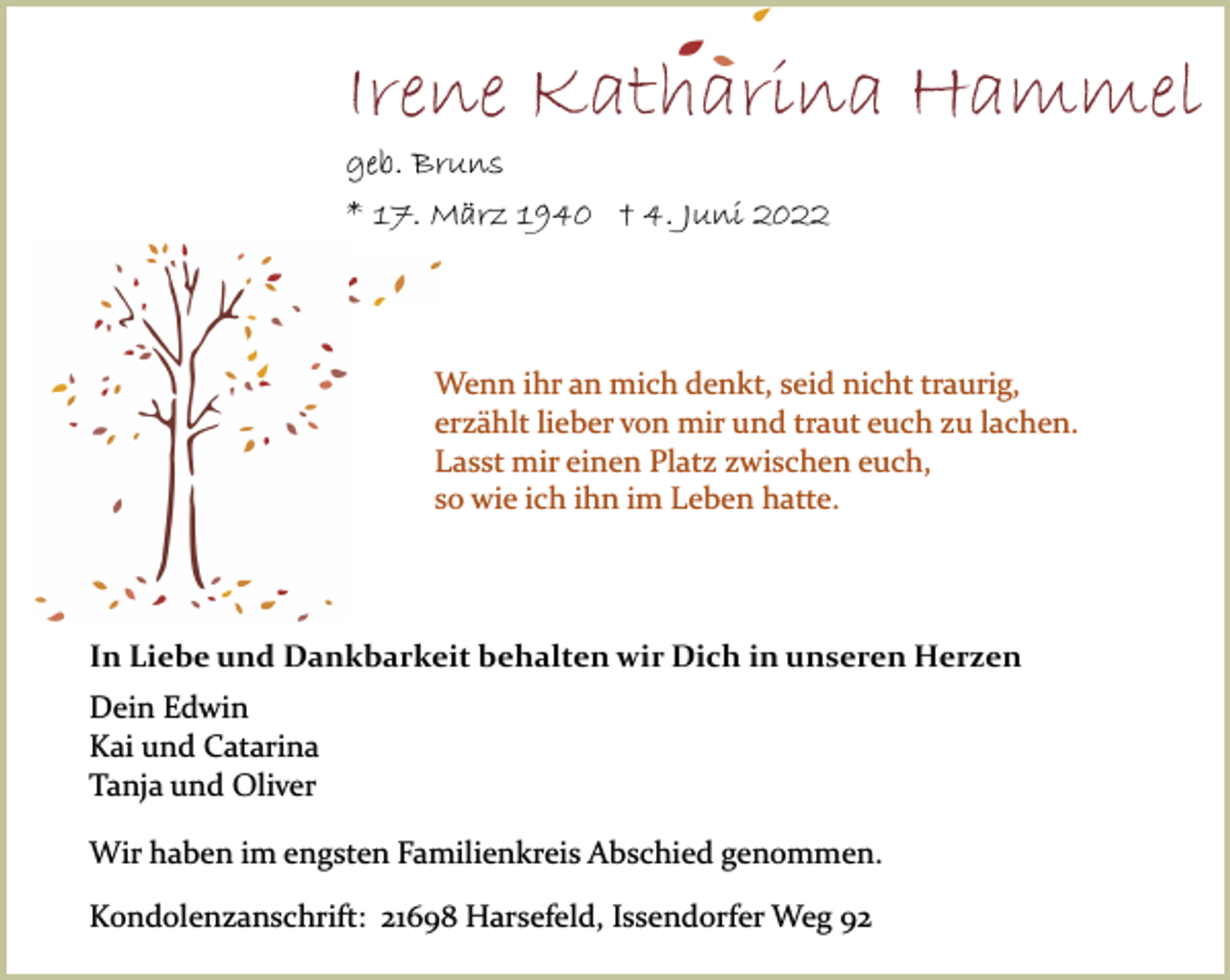<p>Irene Katharina Hammel<br />geb. Bruns<br />* 17. März 1940 † 4. Juni 2022<br />Wenn ihr an mich denkt, seid nicht traurig,<br />erzählt lieber von mir und traut euch zu lachen.<br />Lasst mir einen Platz zwischen euch,<br />so wie ich ihn im Leben hatte.<br />In Liebe und Dankbarkeit behalten wir Dich in unseren Herzen<br />Dein Edwin<br />Kai und Catarina<br />Tanja und Oliver<br />Wir haben im engsten Familienkreis Abschied genommen.<br />Kondolenzanschrift: 21698 Harsefeld, Issendorfer Weg 92</p>