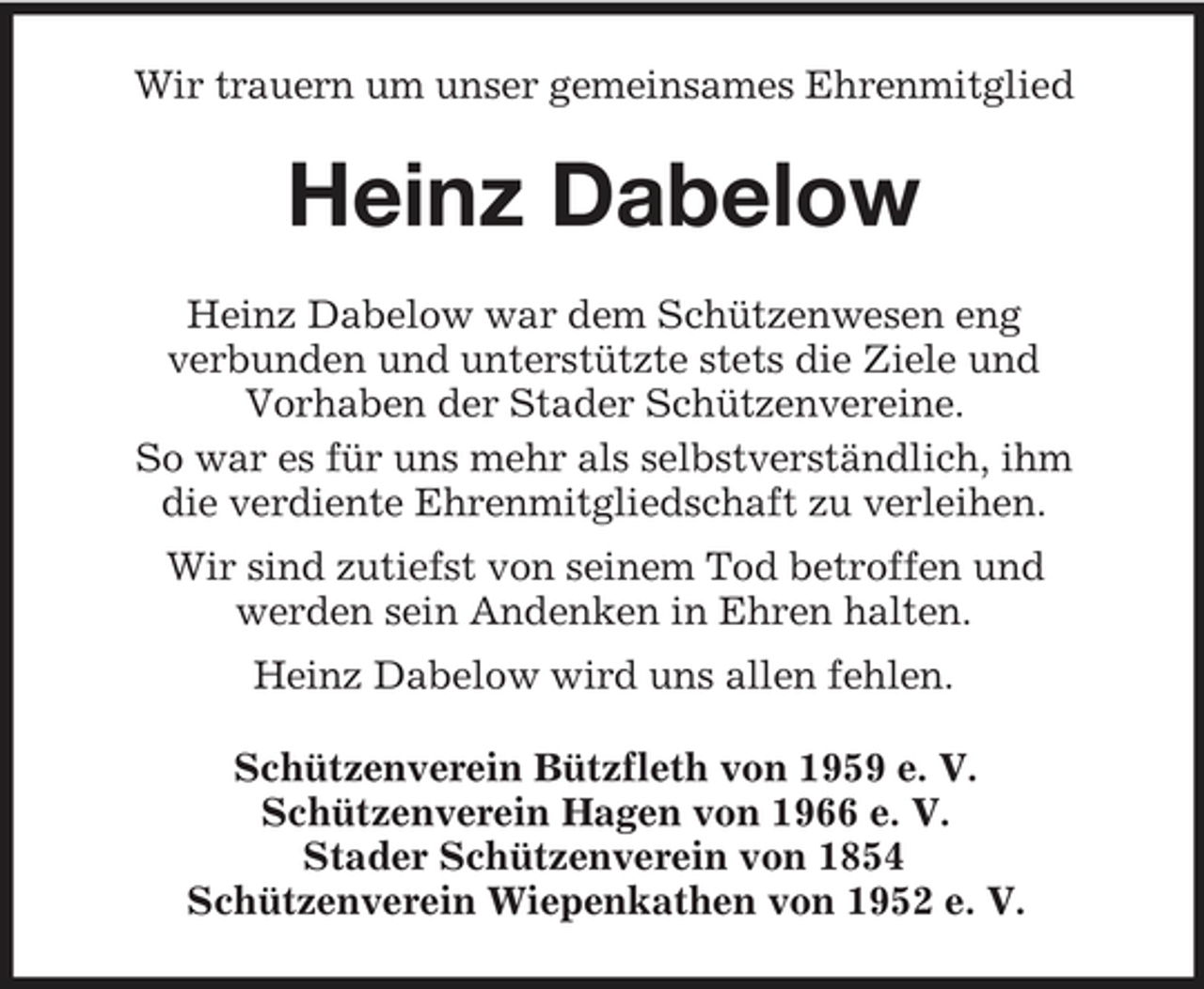 <p>Wir trauern um unser gemeinsames Ehrenmitglied</p><p>Heinz Dabelow<br />Heinz Dabelow war dem Schützenwesen eng verbunden und unterstützte stets die Ziele und Vorhaben der Stader Schützenvereine. So war es für uns mehr als selbstverständlich, ihm die verdiente Ehrenmitgliedschaft zu verleihen. Wir sind zutiefst von seinem Tod betroffen und werden sein Andenken in Ehren halten. Heinz Dabelow wird uns allen fehlen. Schützenverein Bützfleth von 1959 e. V. Schützenverein Hagen von 1966 e. V. Stader Schützenverein von 1854 Schützenverein Wiepenkathen von 1952 e. V.</p>