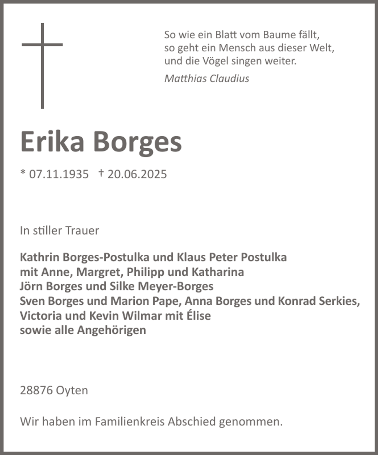 <p>So wie ein Blatt vom Baume fällt,<br />so geht ein Mensch aus dieser Welt,<br />und die Vögel singen weiter.<br />Matthias Claudius</p><p>Erika Borges<br />* 07.11.1935 † 20.06.2025</p><p>In stiller Trauer<br />Kathrin Borges-Postulka und Klaus Peter Postulka<br />mit Anne, Margret, Philipp und Katharina<br />Jörn Borges und Silke Meyer-Borges<br />Sven Borges und Marion Pape, Anna Borges und Konrad Serkies,<br />Victoria und Kevin Wilmar mit Élise<br />sowie alle Angehörigen</p><p>28876 Oyten<br />Wir haben im Familienkreis Abschied genommen.</p>
