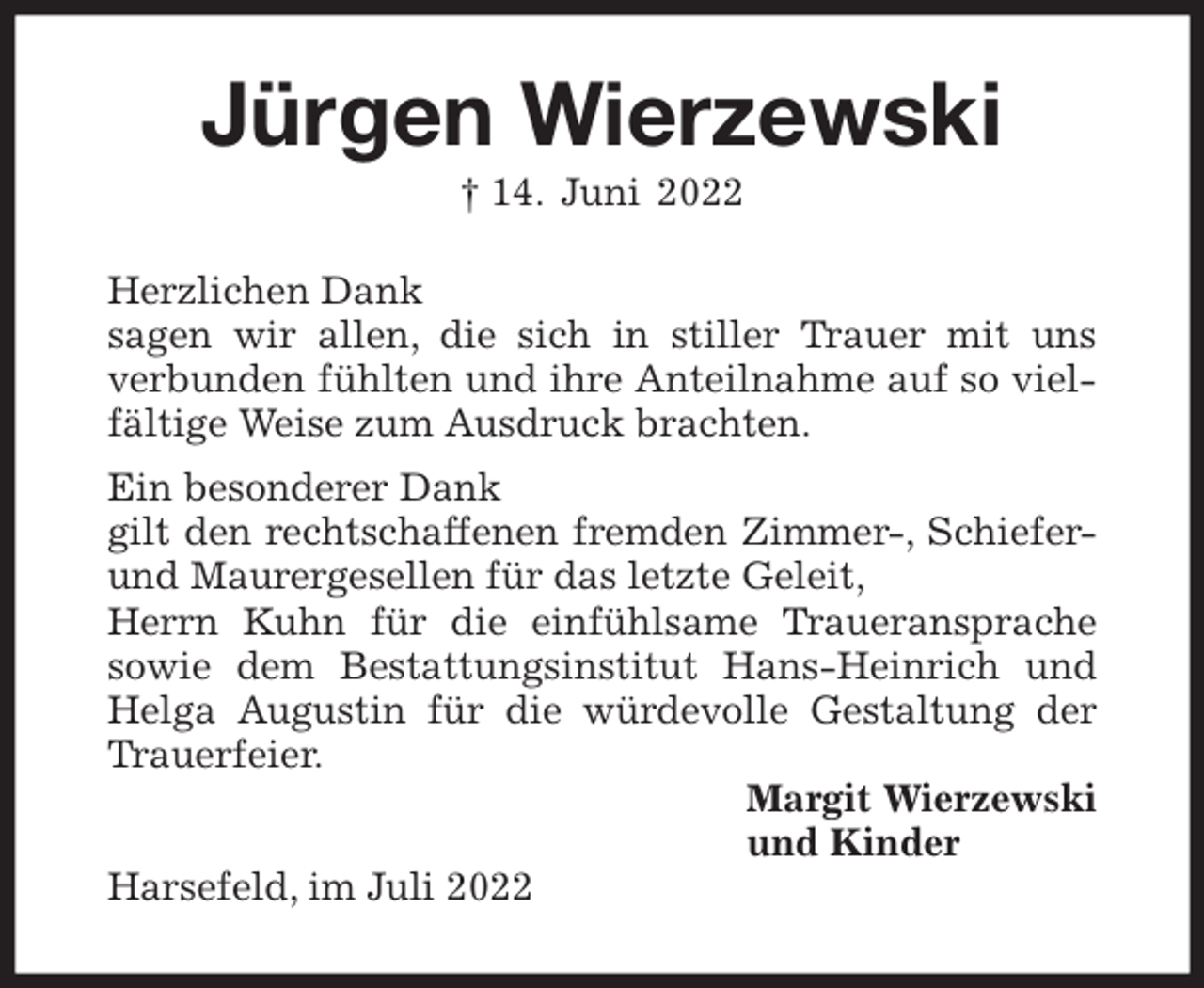 <p>Jürgen Wierzewski<br />† 14. Juni 2022<br />Herzlichen Dank<br />sagen wir allen, die sich in stiller Trauer mit uns<br />verbunden fühlten und ihre Anteilnahme auf so vielfältige Weise zum Ausdruck brachten.<br />Ein besonderer Dank<br />gilt den rechtschaffenen fremden Zimmer-, Schiefer- und Maurergesellen für das letzte Geleit,<br />Herrn Kuhn für die einfühlsame Traueransprache sowie dem Bestattungsinstitut Hans-Heinrich und Helga Augustin für die würdevolle Gestaltung der Trauerfeier.<br />Margit Wierzewski<br />und Kinder<br />Harsefeld, im Juli 2022</p>