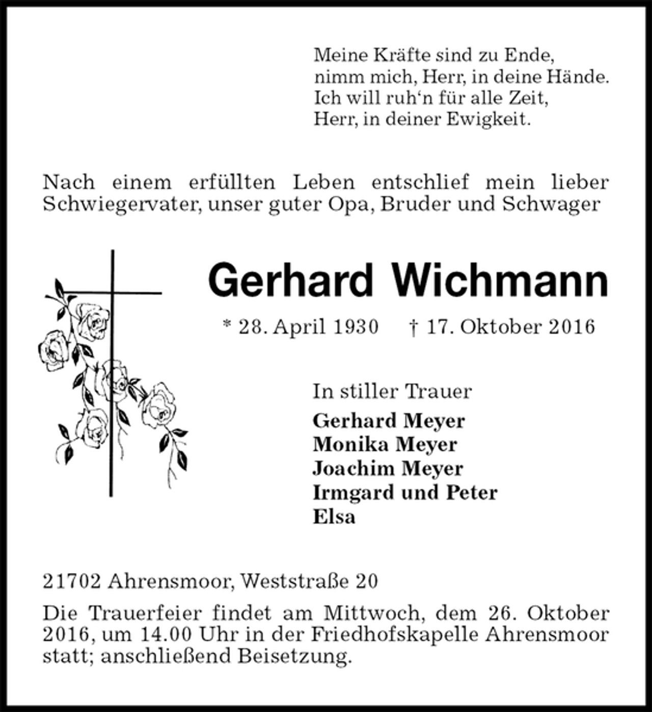 <p>Meine Kräfte sind zu Ende,<br />nimm mich, Herr, in deine Hände.<br />Ich will ruh‘n für alle Zeit,<br />Herr, in deiner Ewigkeit.<br />Nach einem erfüllten Leben entschlief mein lieber Schwiegervater, unser guter Opa, Bruder und Schwager<br />Gerhard Wichmann<br />* 28. April 1930 † 17. Oktober 2016<br />In stiller Trauer<br />Gerhard Meyer<br />Monika Meyer<br />Joachim Meyer<br />Irmgard und Peter<br />Elsa<br />21702 Ahrensmoor, Weststraße 20<br />Die Trauerfeier findet am Mittwoch, dem 26. Oktober 2016, um 14.00 Uhr in der Friedhofskapelle Ahrensmoor statt; anschließend Beisetzung.</p>
