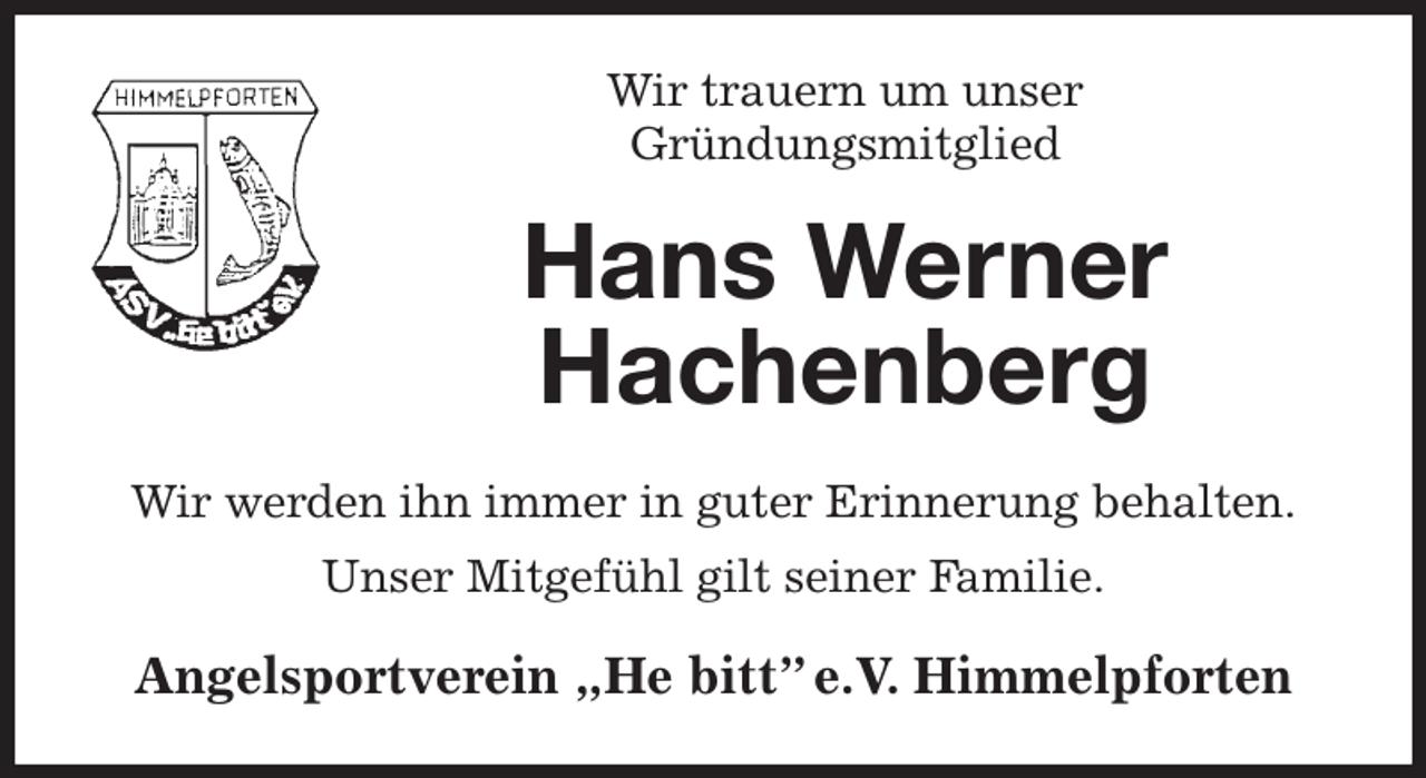 <p>Wir trauern um unser<br />Gründungsmitglied<br />Hans Werner<br />Hachenberg<br />Wir werden ihn immer in guter Erinnerung behalten.<br />Unser Mitgefühl gilt seiner Familie.<br />Angelsportverein „He bitt” e.V. Himmelpforten</p>