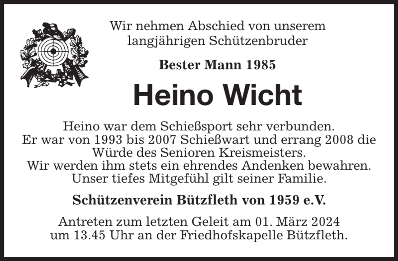 <p>Wir nehmen Abschied von unserem<br />langjährigen Schützenbruder<br />Bester Mann 1985<br />Heino Wicht<br />Heino war dem Schießsport sehr verbunden.<br />Er war von 1993 bis 2007 Schießwart und errang 2008 die Würde des Senioren Kreismeisters.<br />Wir werden ihm stets ein ehrendes Andenken bewahren.<br />Unser tiefes Mitgefühl gilt seiner Familie.<br />Schützenverein Bützfleth von 1959 e.V.<br />Antreten zum letzten Geleit am 01. März 2024<br />um 13.45 Uhr an der Friedhofskapelle Bützfleth.</p>