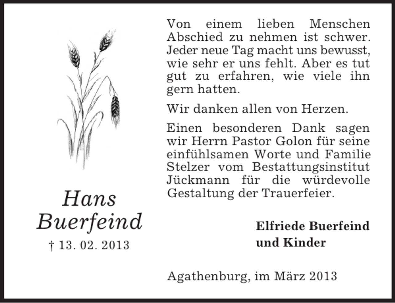<p>Hans<br />Buerfeind<br />† 13. 02. 2013</p><p>Von einem lieben Menschen<br />Abschied zu nehmen ist schwer.<br />Jeder neue Tag macht uns bewusst,<br />wie sehr er uns fehlt. Aber es tut<br />gut zu erfahren, wie viele ihn<br />gern hatten.<br />Wir danken allen von Herzen.<br />Einen besonderen Dank sagen<br />wir Herrn Pastor Golon für seine<br />einfühlsamen Worte und Familie<br />Stelzer vom Bestattungsinstitut<br />Jückmann für die würdevolle<br />Gestaltung der Trauerfeier.<br />Elfriede Buerfeind<br />und Kinder<br />Agathenburg, im März 2013</p>