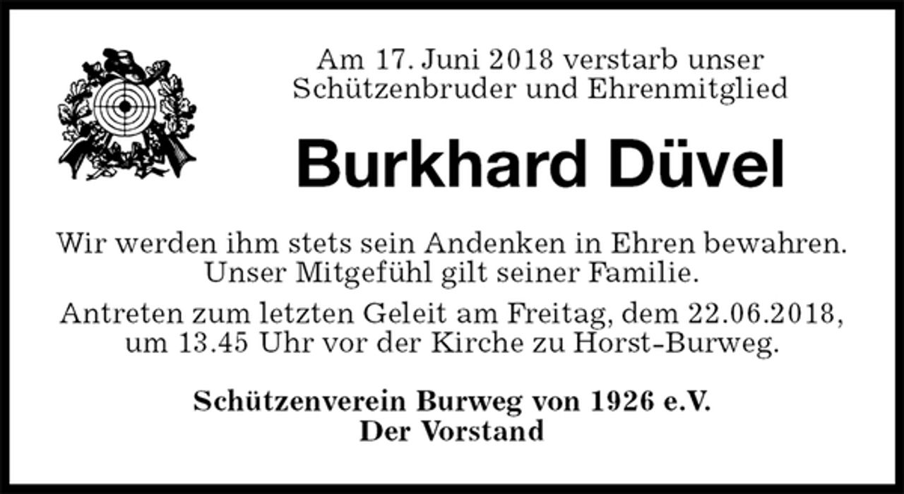 <p>Am 17. Juni 2018 verstarb unser<br />Schützenbruder und Ehrenmitglied<br />Burkhard Düvel<br />Wir werden ihm stets sein Andenken in Ehren bewahren.<br />Unser Mitgefühl gilt seiner Familie.<br />Antreten zum letzten Geleit am Freitag, dem 22.06.2018,<br />um 13.45 Uhr vor der Kirche zu Horst-Burweg.<br />Schützenverein Burweg von 1926 e.V.<br />Der Vorstand</p>