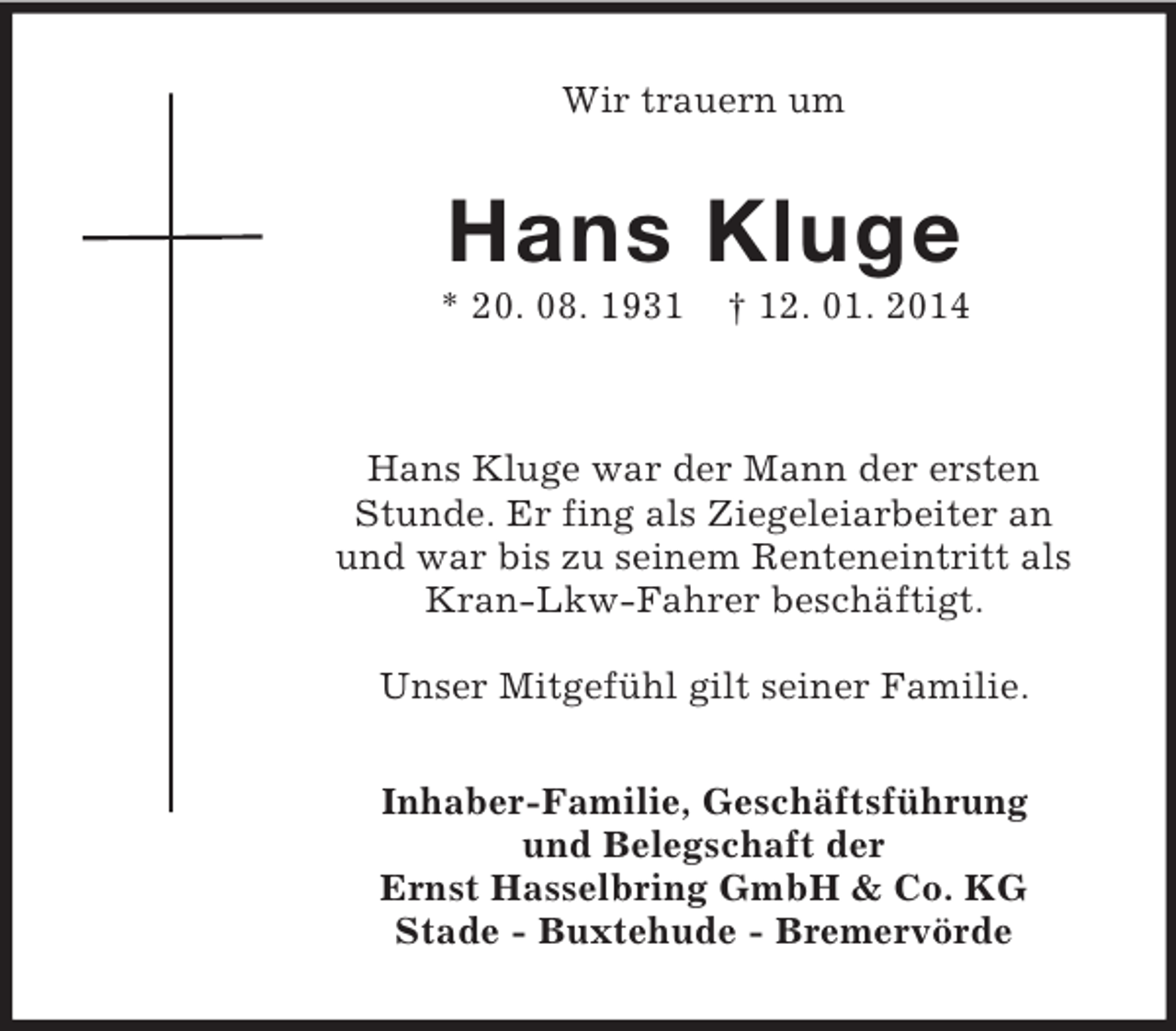 <p>Wir trauern um<br />Hans Kluge<br />* 20. 08. 1931 † 12. 01. 2014</p><p>Hans Kluge war der Mann der ersten<br />Stunde. Er fing als Ziegeleiarbeiter an<br />und war bis zu seinem Renteneintritt als Kran-Lkw-Fahrer beschäftigt.</p><p>Unser Mitgefühl gilt seiner Familie.<br />Inhaber-Familie, Geschäftsführung<br />und Belegschaft der<br />Ernst Hasselbring GmbH</p>