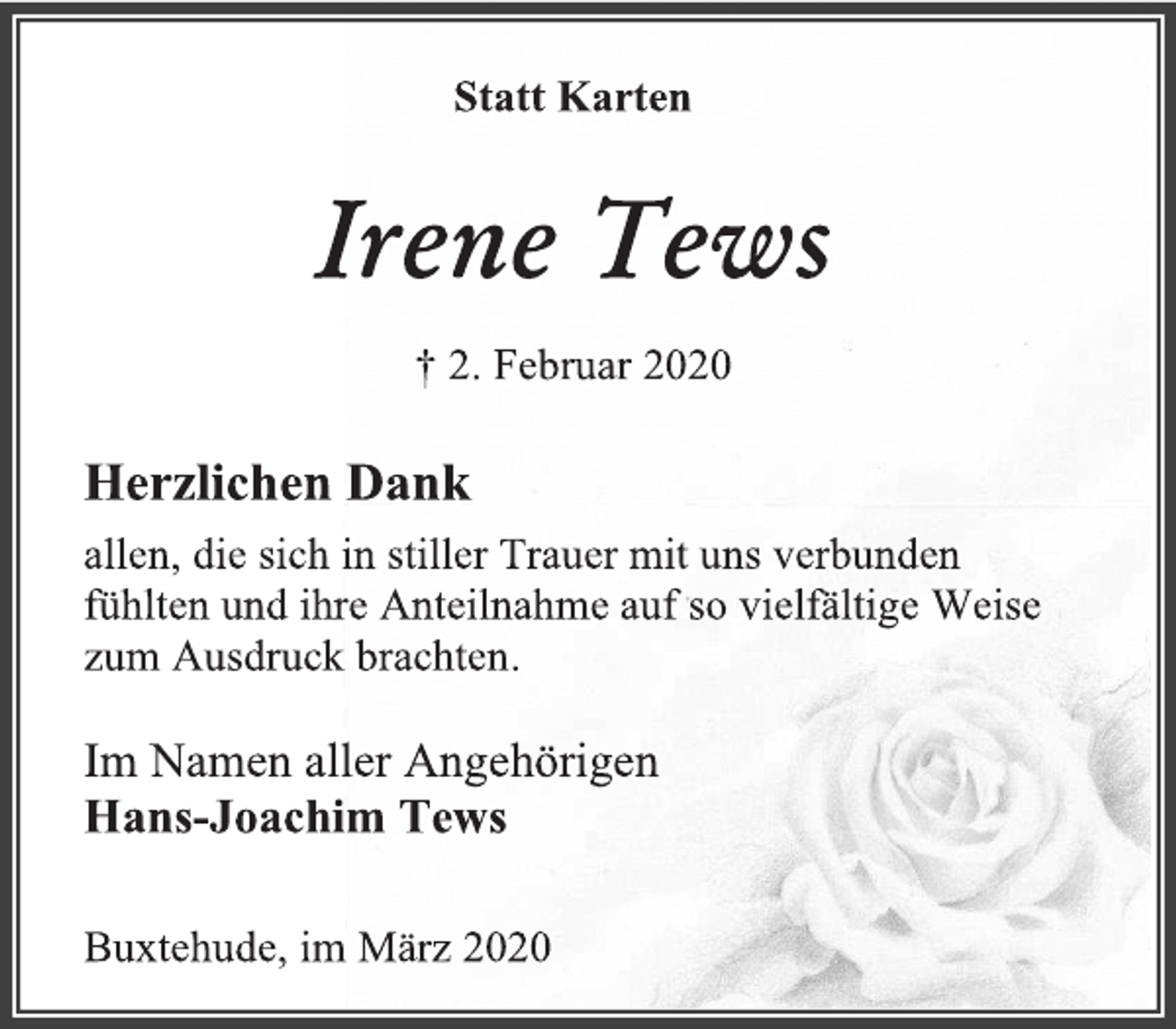 <p>Statt Karten<br />Irene Tews<br />† 2. Februar 2020<br />Herzlichen Dank<br />allen, die sich in stiller Trauer mit uns verbunden<br />fühlten und ihre Anteilnahme auf so vielfältige Weise<br />zum Ausdruck brachten.<br />Im Namen aller Angehörigen<br />Hans-Joachim Tews<br />Buxtehude, im März 2020</p>